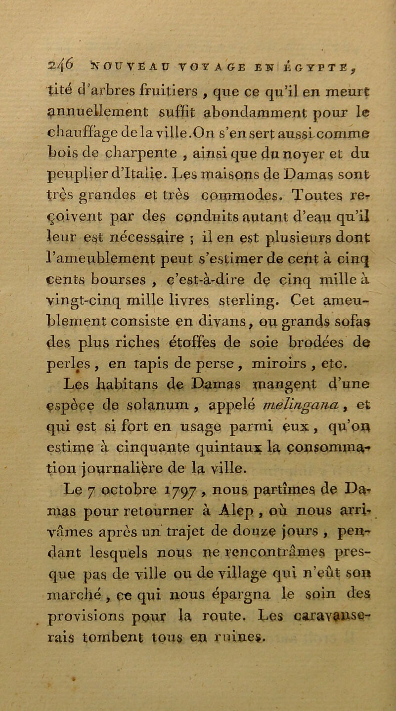 tite d’arbres fruitiers , que ce qu’il en meurt annuellement suffit abondamment pour le chauffage dela ville.On s’ensert aussi comme bois de charpente , ainsique dunoyer et du peuplier d’ltalie. Les maisons de Damas sont tr£s grandes et tres commodes, Toutes re- solvent par des conduits autant d’eau qu’ij leur est necessaire ; il en est plusieurs dont l’ameublement pent s’estiiner de cent a cinq cents bourses , c’est-a-dire de cinq mille a vingt-cinq mille livres sterling. Cet ameu- blement consiste en divans, ou grands sofas des plus riches etoffes de soie brodees de perles , en tapis de perse, miroirs , etc. Les habitans de Damas mangent d’une espece de solanum , appele melingcma, et qui est si fort en usage parmi eux, qu’on estime a cinquante quintaux la consomma-» tion journalibre de la ville. Le 7 octobre 1797 , nous partimes de Da- mas pour retourner a Alep , ou nous arri- vames apres un trajet de douze jours , pen- dant lesquels nous ne rencontrames pres- que pas de ville ou de village qui n’eut son marclie , ce qui nous epargna le soin des provisions pour la route. Les caravanse- rais tombent tons en rnines.