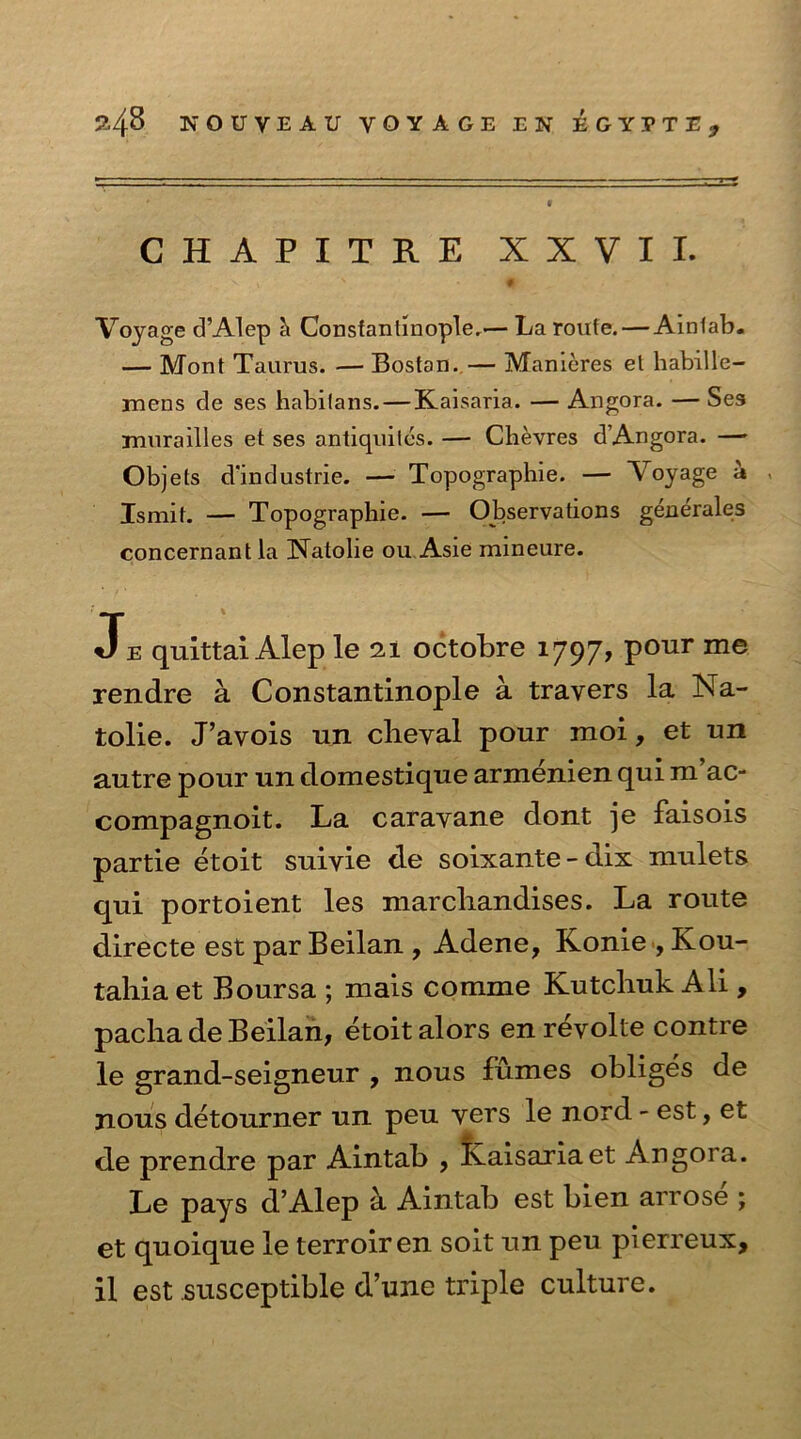 CHAPITRE XXVII. V , > * 0 ' - Voyage dAlep Constantinople,— La route. — Aintab. — Mont Taurus. — Bostan. — Manieres el habille- mens de ses habilans. — Kaisaria. — Angora. — Ses murailles et ses antiquites. — Chevres dAngora. — Objels d'industrie. — Topographie. — Voyage a - Ismit. — Topographie. — Observations generates concernantla [Natolie ou Asie mineure. Je quittai Alep le 21 octobre 1797, pour me rendre a Constantinople a trayers la Na- tolie. J’avois un clieyal pour moi, et un autre pour un domestique armenien qui m ac- compagnoit. La carayane dont je faisois partie etoit suivie de soixante - dix millets qui portoient les marcliandises. La route directe est par Beilan , Adene, Konie , Kou- tahiaet Boursa ; mais comme Kutcbuk Ali , pacha de Beilan, etoit alors en revolte contre le grand-seigneur , nous fumes obliges de nous detourner un peu yers le nord - est, et de prendre par Aintab , Kaisaria et Angora. Le pays d’Alep a Aintab est bien arrose ; et quoique le terroiren soit un peu pierreux, il est susceptible d’une triple culture.