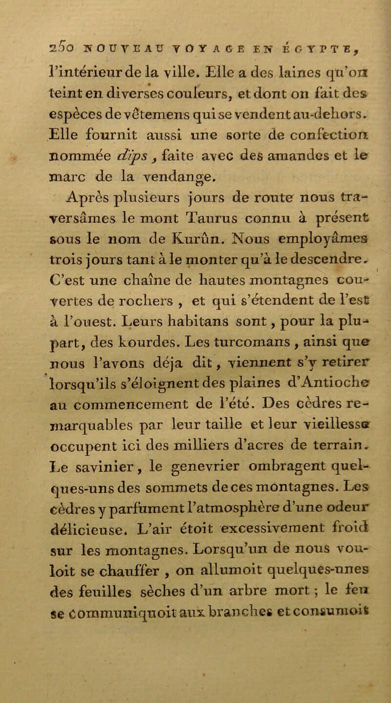 l’interieurde la yille. Elle a des laines qu’on teint en diyerses couleurs, etdont on fait des esp^ces de vetemens qui se vendent au-dehors. Elle fournit aussi une sorte de confection nominee dips , faite avec des amandes et le marc de la vendange. Apres plusieurs jours de route nous tra- yersames le mont Taurus connu k present sous le 110m de Kurun. Nous employames trois jours tant a le monter qu’a le descendre. C’est une cliaine de hautes montagnes cou- yertes de rochers , et qui s’etendent de Test a l’ouest. Leurs habitans sont, pour la plu-* part, des kourdes. Les turcomans , ainsi que nous I’avons deja dit, yiennent s’v retirer lorsqu’ils s’eloignent des plaines d’Antioch© au commencement de l’ete. Des cedres re- marquables par leur taille et leur vieillesse occupent ici des milliers d’acres de terrain. Le sayinier, le genevrier ombragent quel- ques-unsdes sommets deces montagnes. Les Cedres y parfument l’atmosphere d’une odeur d&icieuse. L’air etoit excessivement froid sur les montagnes. Lorsqu’un de nous vou- loit se chauffer , on allumoit quelques-unes des feuilles seches d’un arbre mort; le feu se Communiqnoitaux branches etconsumois