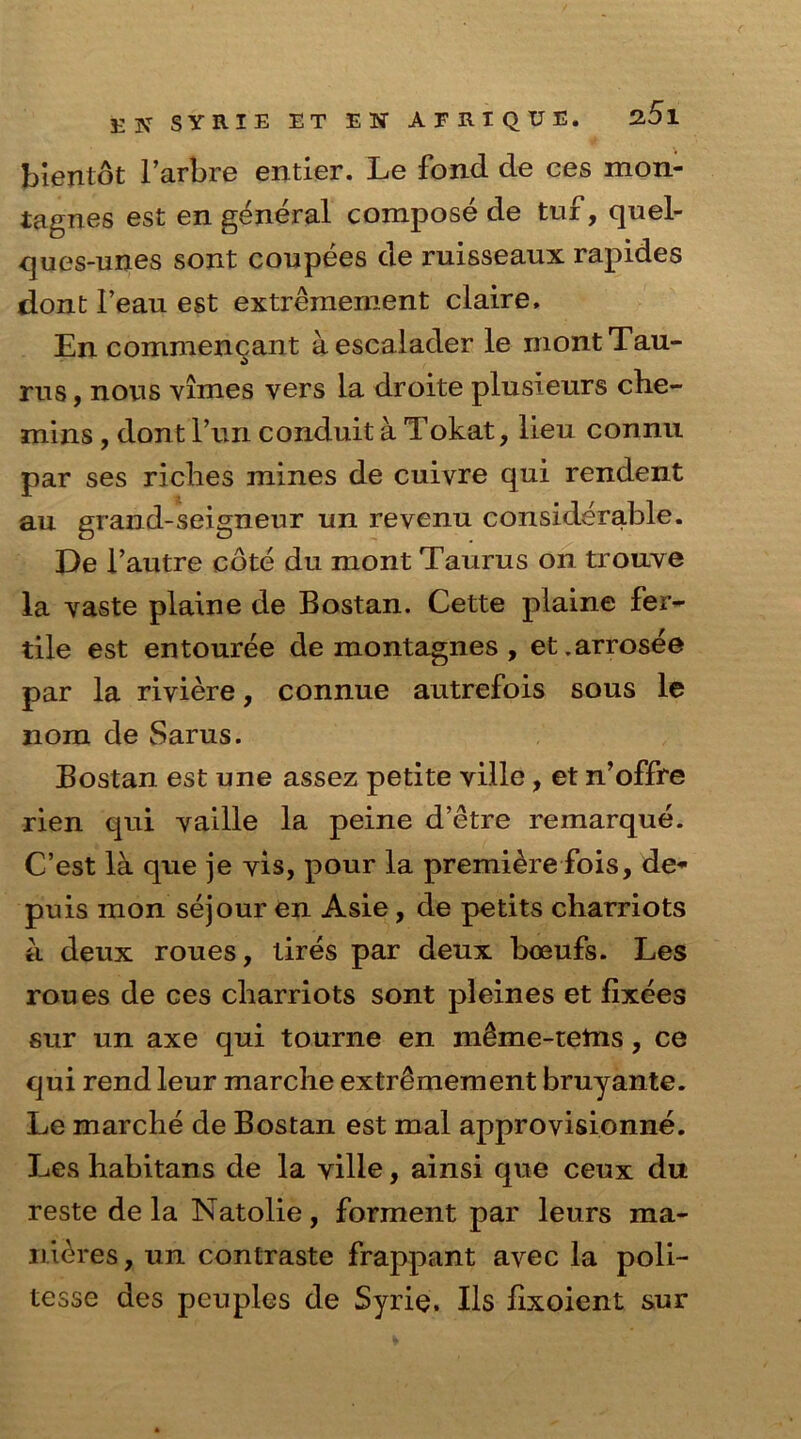 bientot l’arbre entier. Le fond de ces mon* iagnes est en general compose de tuf, quel- ques-unes sont coupees de ruisseaux rapides dont 1’eau est extremement claire, En commencant aescalader le mont Tau- rus , nous vimes vers la droite plusieurs che- mins , dont fun conduit a Tokat, lieu connu par ses riches mines de cuivre qui rendent au grand-seigneur un revenu considerable. De Fautre cote du mont Taurus on trouve la vaste plaine de Bostan. Cette plaine fer- tile est entouree de montagnes , et.arrosee par la riviere, connue autrefois sous le nom de Sarus. Bostan est une assez petite ville, et n’offre rien qui vaille la peine d’etre remarque. C’est la que je vis, pour la premiere fois, de* puis mon sejour en Asie, de petits charriots a deux roues, tires par deux boeufs. Les roues de ces charriots sont pleines et fixees sur un axe qui tourne en m£me-tettis, ce qui rend leur marche extremement bruyante. Le marche de Bostan est mal approvisionne. Les habitans de la ville, ainsi que ceux du reste de la Natolie, forment par leurs ma- nures , un contraste frappant avec la poli- tesse des peuples de Syrie. Ils lixoient sur