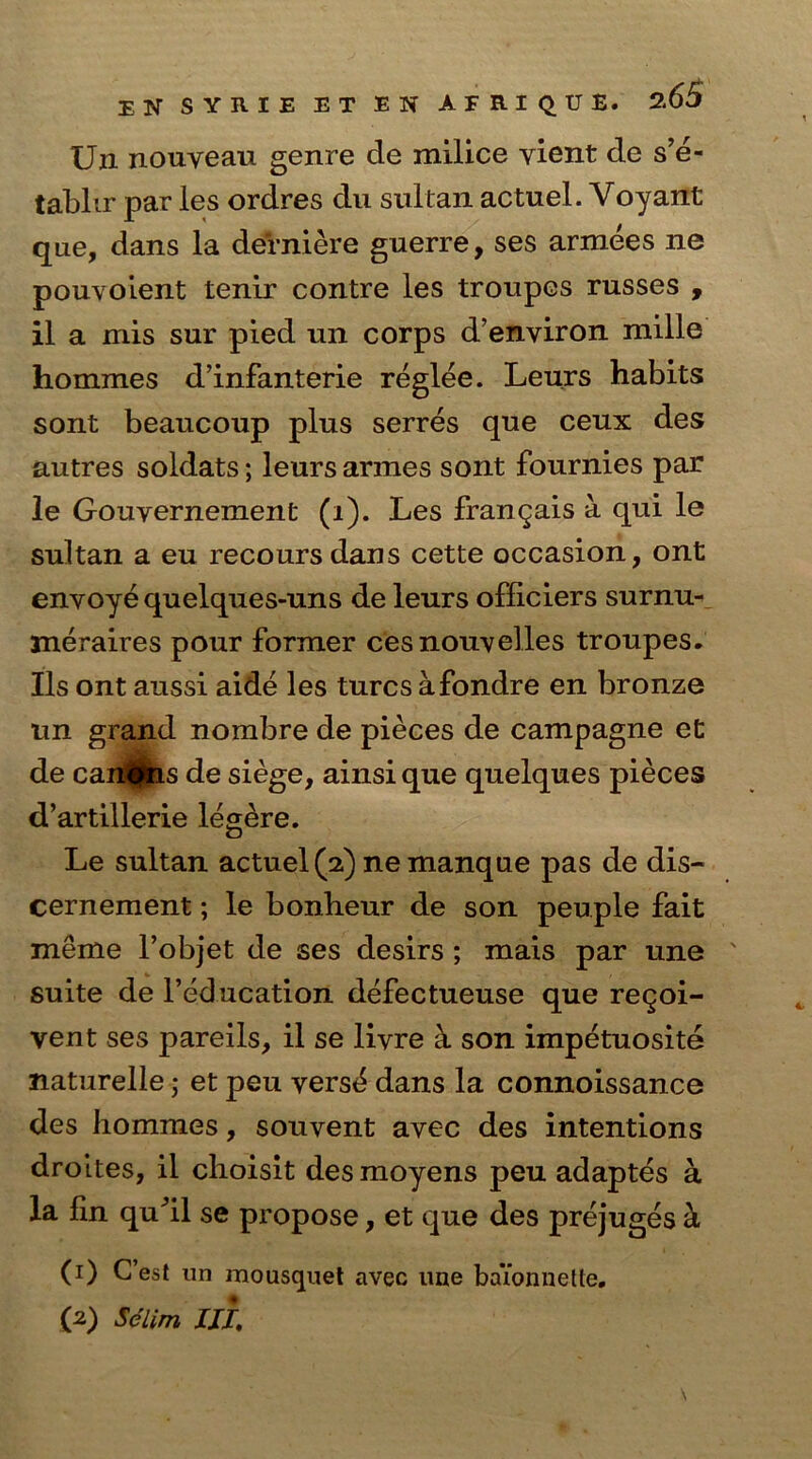 Un nouveau genre de milice vient de s’e- tablir par les ordres du sultan actuel. Voyant que, dans la derniere guerre, ses armees ne pouvoient tenir contre les troupes russes , il a mis sur pied un corps d’environ mille hommes d’infanterie reglee. Leurs habits sont beaucoup plus serres que ceux des autres soldats; leurs armes sont fournies par le Gouvernement (i). Les frangais a qui le sultan a eu recoursdans cette occasion, ont envoye quelques-uns de leurs officiers surnu- meraires pour former cesnouvelles troupes. Ils ont aussi aide les turcs afondre en bronze un grand nombre de pieces de campagne et de can^tis de siege, ainsi que quelques pieces d’artillerie legere. Le sultan actuel (2) ne manque pas de dis- cernement; le bonheur de son peuple fait meffle l’objet de ses desirs ; mais par une ' suite de l’education defectueuse que regoi- vent ses pareils, il se livre a son impetuosite naturelle; et peu vers6 dans la connoissance des hommes, souvent avec des intentions droites, il choisit desmoyens peu adaptes a la fin qufil se propose, et que des prejuges k (1) G’est un mousquet avec line bai’onnette. (2) Selim III;