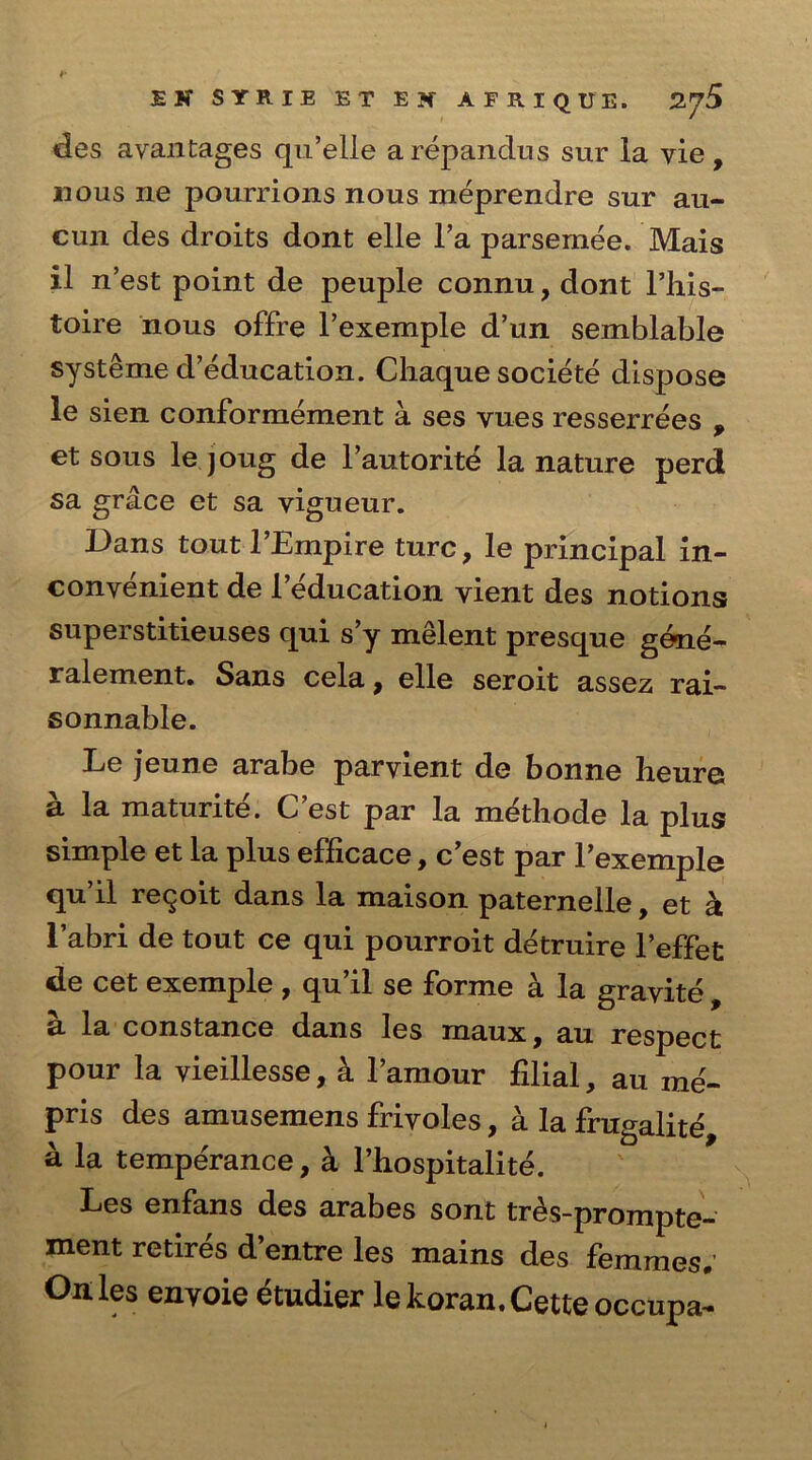 des avantages qu’elle arepandus sur la vie, nous ne pourrions nous meprendre sur au- cun des droits dont elle l’a parsemee. Mais il n’est point de peuple connu, dont l’his- toire nous offre l’exemple d’un semblable systeme d’education. Chaque societe dispose le sien conformement a ses yues resserrees , et sous le joug de l’autorite la nature perd sa grace et sa yigueur. Dans tout l’Empire turc, le principal in- convenient de l’education vient des notions superstitieuses qui s’y melent presque gene- ralement. Sans cela, elle seroit assez rai- sonnable. Le jeune arabe paryient de bonne heure a la maturite. C’est par la methode la plus simple et la plus efficace, c’est par Pexemple qu’il reqoit dans la maison paternelle, et a 1’abri de tout ce qui pourroit detruire l’effet de cet exemple , qu’il se forme a la gravite , a la Constance dans les maux, au respect pour la vieillesse, k l’amour filial, au me- pris des amusemens frivoles, a la frugalite a la temperance, a l’hospitalite. Les enfans des arabes sont tr^s-prompte- ment retires d’entre les mains des femmes; Oh les envoie etudier lekoran. Cette occnpa-