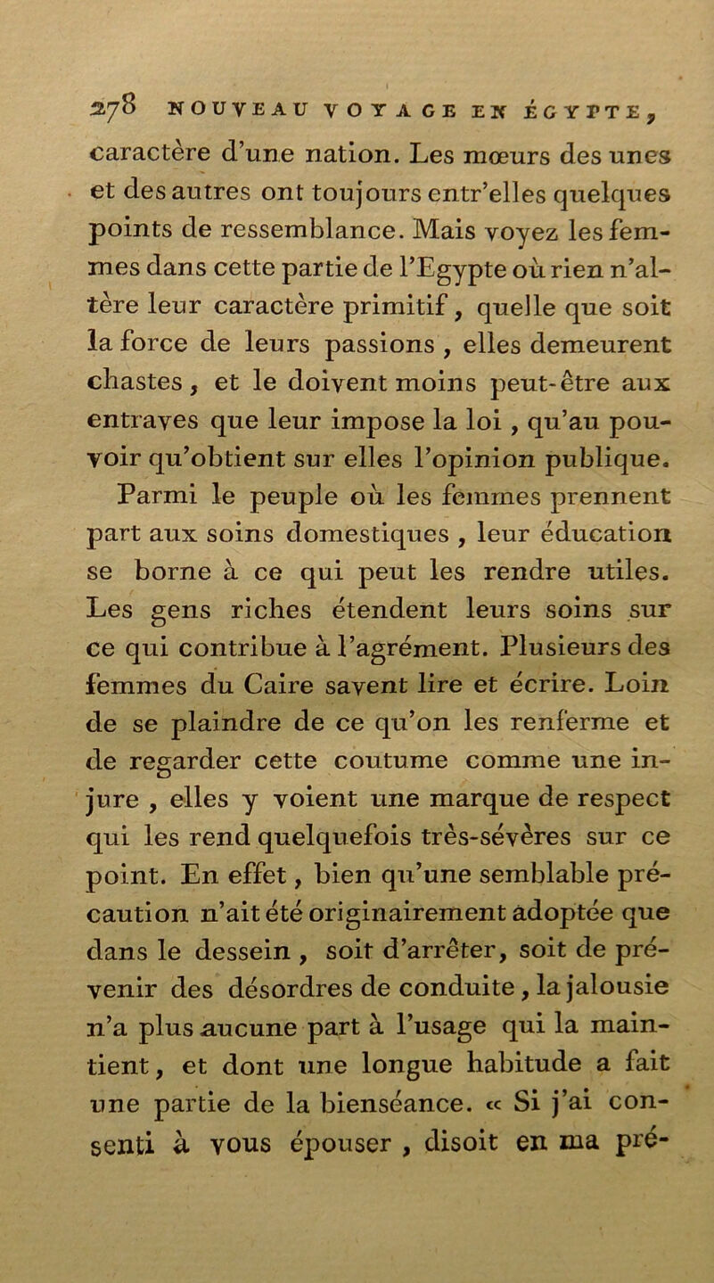 caractere d’une nation. Les moenrs des unes et desautres ont toujours entr’elles quelques points de ressemblance. Mais voyez les fem- mes dans cette partie de l’Egypte ou rien n’al- tere leur caractere primitif, quelle que soit la force de leurs passions , elles demeurent chastes, et le doivent moins peut-etre aux entraves que leur impose la loi , qu’au pou- voir qu’obtient sur elles l’opinion publique. Parmi le peuple ou les femmes prennent part aux soins domestiques , leur education se borne a ce qui peut les rendre utiles. Les gens riches etendent leurs soins sur ce qui contribue al’agrement. Plusieurs des femmes du Caire savent lire et ecrire. Loin de se plaindre de ce qu’on les renferme et de reearder cette coutume comme une in- o jure , elles y voient une marque de respect qui les rend quelquefois tres-severes sur ce point. En effet, bien qu’une semblable pre- caution n’ait ete originairement adoptee que dans le dessein , soit d’arreter, soit de pre- venir des desordres de conduite, la jalousie n’a plus aucune part a l’usage qui la main- tient, et dont une longue habitude a fait une partie de la bienseance. <c Si j’ai con- senti u yous epouser , disoit en ma pre-