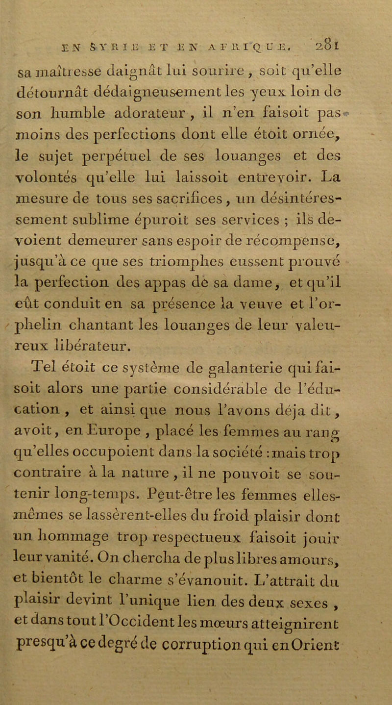 E N SYRIE E T E N A T R I'Q U E. 28 l samahiesse daignat lui sourire , soit qu’elle detournat dedaigneusement les yeux loin do son humble adorateur , il n’en faisoit pas - moins des perfections dont elle etoit ornee, le sujet perpetuel de ses louanges et des yolontes qu’elle lui laissoit entreyoir. La rnesure de tous ses sacrifices , un desinteres- sement sublime epuroit ses services ; ils de- voient demeurer sans espoir de recompense, jusqu’ace que ses triomph.es eussent prouve la perfection des appas de sa dame, et qu’il eut conduit en sa presence la veuve et 1’or- phelin chantant les louanges de leur valeu- reux liberateur. Tel etoit ce systeme de galanterie qui fai- soit alors une partie considerable de Tedu- cation , et ainsi que nous l’avons deja dit, avoit, en Europe , place les femmes au rang qu’elles occupoient dans la societe : mais trop contraire a la nature , il ne pouvoit se sou- tenir long-temps. Peut-etreles femmes elles- memes se lasserent-elles du froid plaisir doiit un hommage trop respectueux faisoit jouir leur vanite. On chercha de plus fibres amours, et bientdt le charme s’evanouit. L’attrait du plaisir devint l’unique lien des deux sexes , et dans tout 1 Occident les moeurs atteignirent o presqu a cedegre de corruption qui en Orient