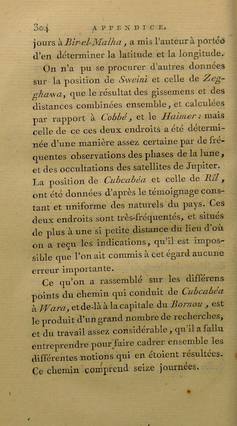 jours ^Bir-el-Malha , a mis hauteur a ported d’en determiner la latitude et la longitude. On n’a pu se procurer d’autres donnees sur la position de Sweini et celle de Zeg- ghawa, que le resultat des gissemens et des distances combinees ensemble, et calculees par rapport a Cobbe ^ et le Haimer: mais celle de ce ces deux endroits a ete determi- ne dune maniere assez certaine par defre- quentes observations des phases de la lune, et des occupations des satellites de Jupiter, ha position de Cubcabea et celle de Bil 7 ont ete donnees d’apres le temoignage cons- tant et uniforme des naturels du pays. Ces deux endroits sont tres-frequentes, et situes de plus a une si petite distance du lieu d’ou on a re911 les indications, qu il est impos- sible que Ton ait commis a cet egard aucune erreur importante. Ce qu’on a rassemble sur les differens points du chemin qui conduit de Cubcabea h Wara, etdeda a lacapitale du Bornou , est le produit d’ungrand nombre de recherclies, et du travail assez considerable , qu’il a fallu entreprendre pour faire cadrer ensemble les differentes notions qui en etoient resultees. Ce chemin comprend seize journees.