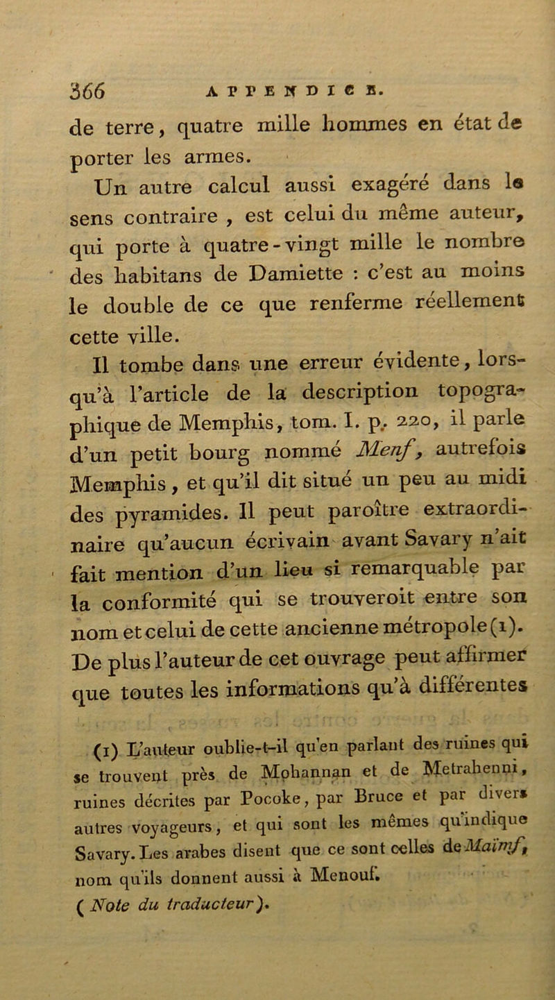 de terre, quatre mille homines en etat de porter les armes. Un autre calcul aussi exagere dans la sens contraire , est celui du meme auteur, qui porte a quatre -vingt mille le nombre des habitans de Damiette : c’est au moins le double de ce que renferme reellement cette yille. II tombe dans line erreur eyidente, lors- qu’a l’article de la description topogra- pliique de Memphis, tom. I. p.. 2.2.0, il parle d’un petit bourg nomme Menf, autrefois Memphis, et quil dit situe un peu au midi des pyramides. II peut paroitre extraoidi- naire qu’aucun ecrivain avant Savary n’ait fait mention d’un lieu si remarquable par la conformite qui se trouyeroit entre son 110m et celui de cette ancienne metropole(i). De plus fauteur de cet ouvrage peut affirmer que toutes les informations qua differentes (1) L’auteur oublie-t-il quen parlant des ruines qui se trouvent pres de Moliannan et de Metrahenni, ruines decrites par Pocoke, par Bruce et par divers autres voyageurs, et qui sont les memes quindique Savary. Les avabes disent que ce sont celles deilfaiw/, nom qu’ils donnent aussi *1 Menoul. ( Note du traducteur).