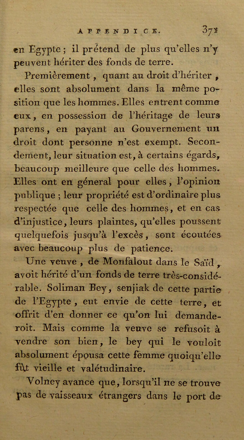 APPEJSTDI C E. 37^ en Egypte ; il pretend de plus qu’elles n’y peuvent h^riter des fonds de terre. Premierement , quant au droit d’heriter , dies sont absolument dans la meme po- sition que les homines. Elies entrent comme eux, en possession de l’heritage de leurs parens, en payant au Gouyernenient un droit dont personne n’est exempt. Secon- dement, leur situation est, k certains egards, beaucoup meilleure que celle des homines. Elies ont en general pour elles, l’opinion publique ; leur propriete est d’ordinaire plus respectee que celle des liommes, et en cas d’injustice, leurs plaintes, qu’elles poussenfe quelquefois jusqu’a l’exces, sont ecoutees avec beaucoup plus de patience. Une yeuye , de Monfalout dans le Said , avoit herite d’un fonds de terre tr£s-conside- rable. Soliman Bey, senjiak de cette partie de l’Egypte , eut envie de cette terre, et offrit d’en donner ce qu’on lui demande- roit. Mais comme la yeuye se refusoit a. yendre son bien, le bey qui le vouloit absolument epousa cette femme quoiqu’elle fi\t yieille et yaletudinaire. Yolney ayance que, lorsqu’il ne se trouve pas de yaisseaux etrangers dans le port de