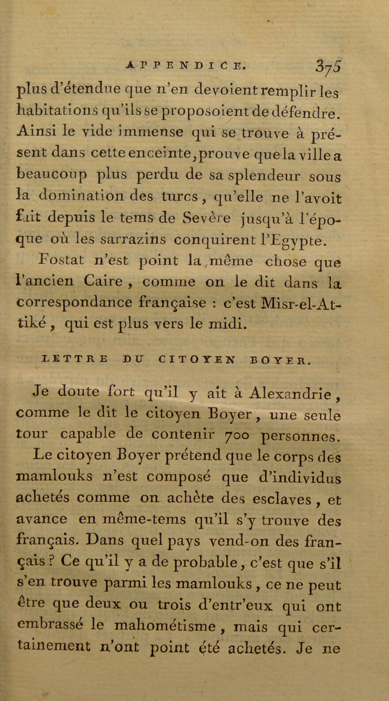 plus d’etendue que n’en devoient remplir les habitations qu’ils se proposoient de defendre. Ainsi le vide immense qui se trouve a pre- sent dans cette enceinte;prouve quelavillea. beaucoup plus perdu de sa splendeur sous la domination des turcs, qu’elle ne l’avoit fait depuis le tems de Severe jusqu’a lepo- que ou les sarrazins conquirent l’Egypte. Fostat n’est point la.meme chose que l’ancien Caire , comme on le dit dans la correspondance frangaise : c’est Misr-el-At- tike , qui est plus vers le midi. LETTRE DU CITOTEN BOYER. Je doute fort qu’il y ait a Alexandrie , comme le dit le citoyen Boyer, une seule tour capable de contenir 700 personnes. Le citoyen Boyer pretend que le corps des mamlouks n’est compose que d’individus achetes comme on achete des esclaves , et avance en meme-tems qu’il s’y trouve des frangais. Dans quel pays vend-on des fran- gais ? Ce qu’il y a de probable, c’est que s’il s’en trouve parmi les mamlouks , ce ne peut etre que deux ou trois d’entr’eux qui ont embrasse le mahometisme , mais qui cer- tainement n’ont point ete achetes. Je ne