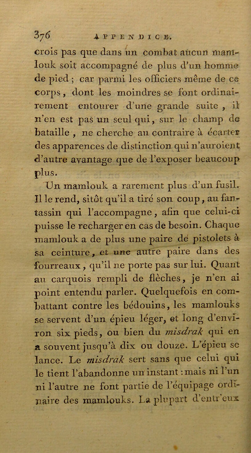 A p P E !f DICE. crois pas que dans un combat aucnn mani- louk soit accompagne de plus d’un homme de pied ; car parmi les ofliciers raeme de ce corps, dont les moindres se font ordinai- rement entourer d’une grande suite , il n’en est pas un seul qui, sur le champ de bataille , ne cherche an contraire a ecarter des apparences de distinction qui n’auroient d’autre ayantage que de l’exposer beaucoup plus. Un mamlouk a rarement plus d’un fusil. II le rend, sitot qu’il a tire son coup, au fan- tassin qui l’accompagne, afin que celui-ci puisse le recharger en cas de besoin. Chaque mamlouk a de plus une paire cle pistolets a sa ceinture, et une autre paire dans des fourreaux , qu’il ne porte pas sur Iui. Quant au carquois rempli de fleches, je n’en ai point entendu parler. Quelquefois en com- battant contre les bedouins, les mamlouks se servent d’un epieu leger, et long d’envi- ron six pieds, ou bien du misdrak qui en a souyent jusqu’a ,dix ou douze. L’epieu se lance. Le misdrak sert sans que celui qui le tient l’abanclonne un instant :mais ni l’un ni l’autre ne font partie de l’equipage ordi- naire des mamlouks. La plupart d’entr eux