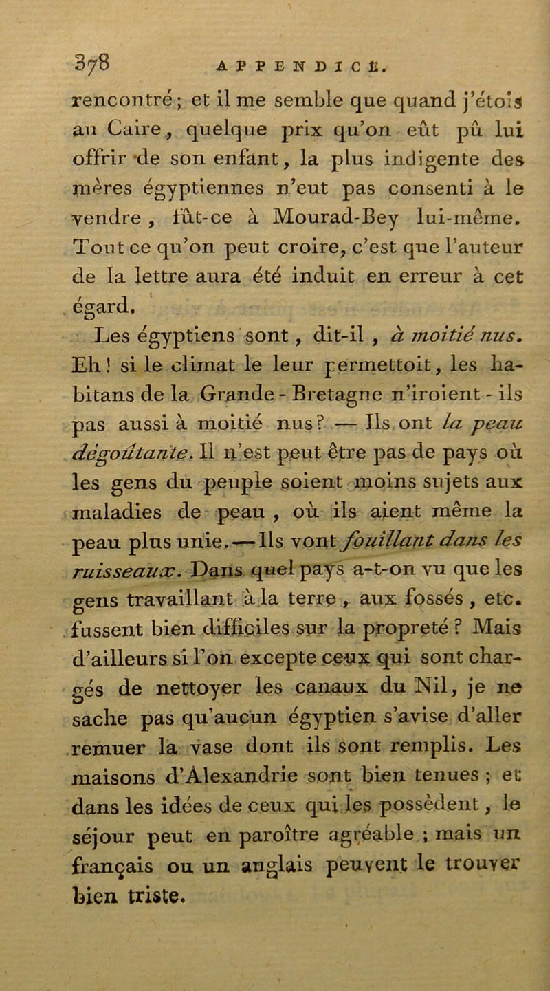 rencontre; et il me semble que quand j’etois an Caire, quelque prix qu’on eut pu lui offrir *de son enfant, la plus indigente des meres egyptiennes n’eut pas consenti a le yendre , fut-ce a Mourad-Bey lui-meme. Tout ce qu’on peut croire, c’est que l’auteur de la lettre aura ete induit en erreur a cet egard, Les egyptiens sont, dit-il , a moitie nus. Eh 1 si le climat le leur permettoit, les lia- bitans de la Grande - Bretagne n’iroient - ils pas aussi a moitie nus? — Ils ont la peau degolltante. II n’est peut etre pas de pays oil les gens du peuple soient moins snjets aux maladies de peau , ou ils aient meine la peau plus unie. — Ils vont fouiUant dans les ruisseaux. Dans quel pays a-t-on vu que les gens travaillant a la terre , aux fosses , etc. fussent bien difliciles sur la proprete ? Mais d’ailleurs si l’on excepte ceux qui sont char- ges de nettoyer les canaux du Nil, je ne sache pas qu’aucun egyptien s’ayise d’aller remuer la yase dont ils sont remplis. Les maisons d’Alexandrie sont bien tenues ; et dans les idees de ceux qui les possedent, le sejour peut en paroitre agreable ; mais un fran^ais ou un anglais peuYent le trouyer bien triste.