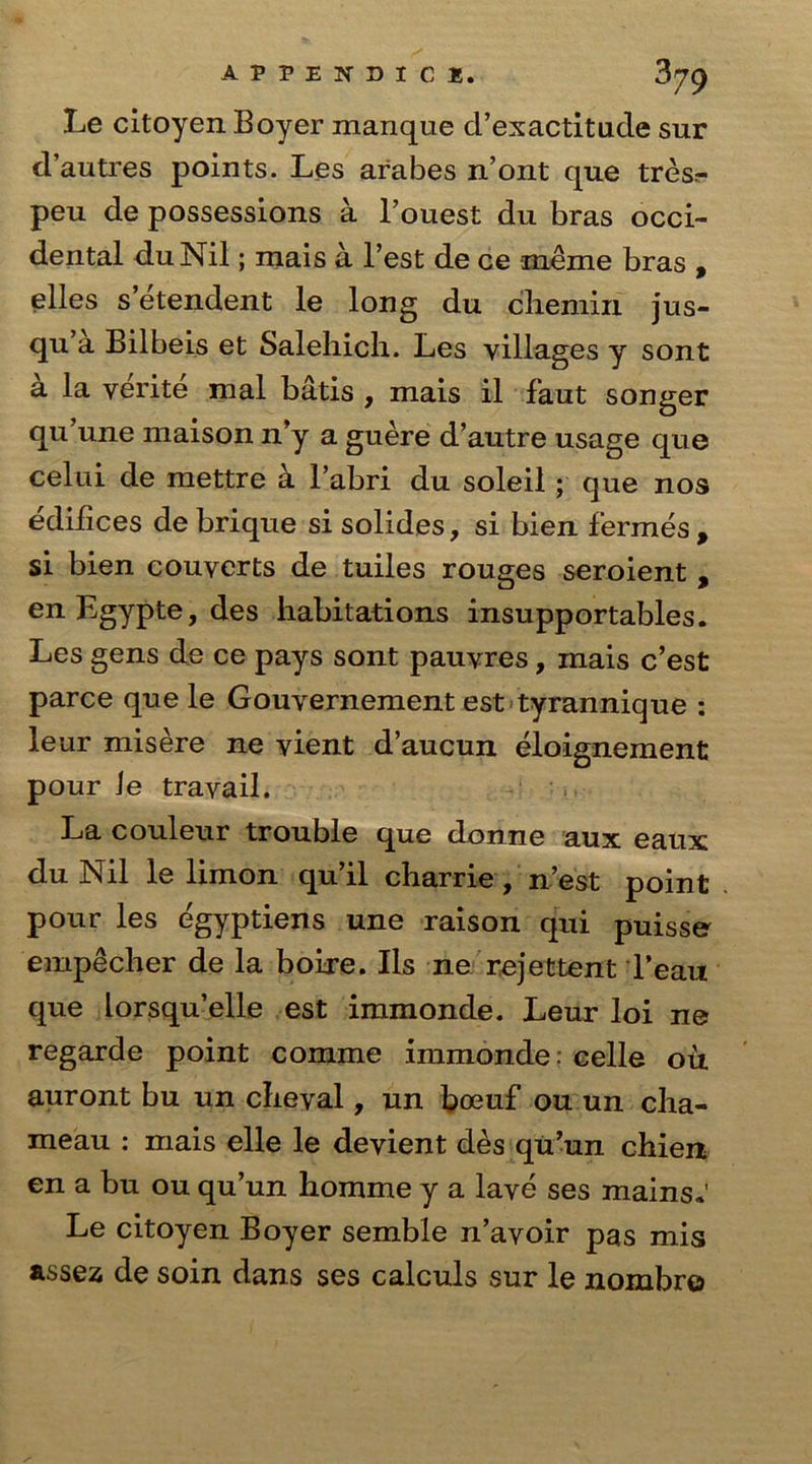 Le citoyen Boyer manque d’exactitude sur d’autres points. Les arabes n’ont que tresr- peu de possessions a l’ouest du bras occi- dental duNil; mais a Test de ce meme bras , elles s etendent le long du chemiri jus- qu’a Bilbeis et Saleliich. Les villages y sont a la verite mal batis , mais il faut songer qu’une maison n*y a guere d’autre usage que celui de mettre a l’abri du soleil; que nos ediiices de brique si solides, si bien fermes , si bien couverts de tuiles rouges seroient , enEgypte,des habitations insupportables. Les gens de ce pays sont pauvres, mais c’est parce que le Gouvernement est tyrannique : leur misere ne vient d’aucun eloignement pour le travail. La couleur trouble que donne aux eaux du Nil le limon qu’il charrie, n’est point pour les egyptiens une raison qui puisse empecher de la boixe. Ils ne 'rejettent l’eau que lorsqu’elle est immonde. Leur loi ne regarde point comme immonde. celle oil auront bu un cheval, un boeuf ou un cha- meau : mais elle le devient des qu’un chien en a bu ou qu’un homme y a lave ses mains. Le citoyen Boyer semble n’avoir pas mis assez de soin dans ses calculs sur le nombro