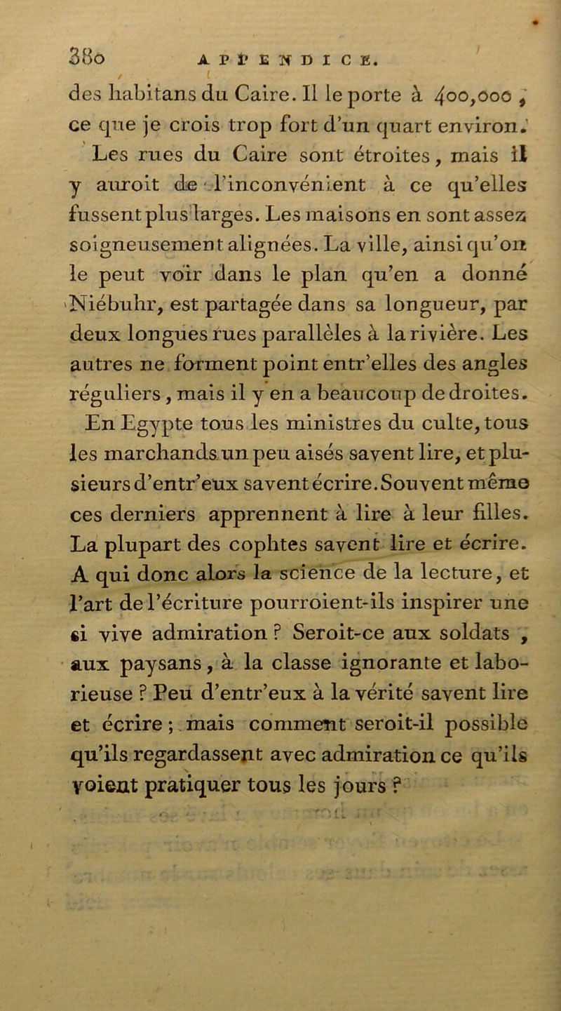 • ' des liabitans du Caire. II le porte k 4oo,ooo , ce que je crois trop fort d’un quart environ. Les rues du Caire sont etroites, mais il y auroit de l’inconvenient a. ce qu’elles fussent plus larges. Les maisons en sont assez; soigneusement alignees. La ville, ainsi qu’on le peut voir dans le plan qu’en a donne Niebuhr, est partagee dans sa longueur, par deux longues rues paralleles a la riviere. Les autres ne farment point entr’elles des angles reguliers , mais il y en a beaucoup de droites. EnEgypte tons les ministres du culte,tous les marchands un peu aises savent lire, etplu- sieurs d’entreux savent ecrire. Sou vent memo ces derniers apprennent a lire a leur filles. La plupart des cophtes savent lire et ecrire. A qui done alors la science de la lecture, et l’art del’ecriture pourroient-ils inspirer une «i vive admiration ? Seroit-ce aux soldats , aux paysans, a la classe ignorante et labo- rieuse ? Peu d’entr’eux a la verite savent lire et ecrire; mais comment seroit-il possible qu’ils regardassent avec admiration ce qu’ils yoient pratiquer tous les jours ?