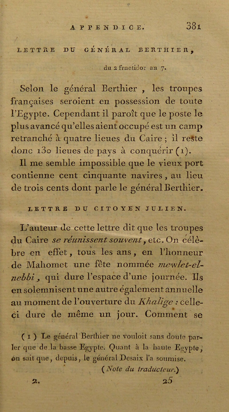 LETT Tv E DU GENERAL BERTHIER, du 2 frnctidor an 7. Selon le general Berthier , les troupes frangaises seroient en possession cle toute 1’Egyple. Cependant il paroit que le poste le plus avance qu’elles aient occupe est un camp retranche a quatre lieues du Caire ; il reSte done i3o lieues de pays a conquerir (1). Il me semble impossible que le vieux port contienne cent cinquante navires , au lieu de trois cents dont parle le general Berthier. LETTRE DU CITOYEN JU1IEN. L’auteur de cette lettre dit que les troupes du Caire se reunissent souvejit, etc. On cele- bre en effet, tous les ans, en Bhonneur de Maliomet une fete nominee mewlet-el- nebbi , qui dure l’espace d’une journee. IIs en solemnisent une autre egalement annuelle au moment de l’ouyerture du Khalige : celle- ci dure de nieme un jour. Comment se ( 1 ) Le general Berthier ne vouloit sans doufe par- ler que de la basse Egypte. Quant a la haute Egypte, Gn sait que, depuis, le general Desaix l’a soumise. ( Note du Iradu'c/eur.) 2. 25