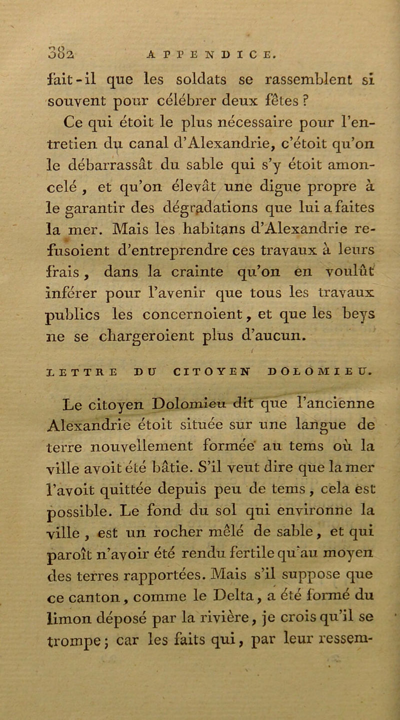 fait-il que les solclats se rassemblent si souyent pour celebrer deux fetes ? Ce qui etoit le plus necessaire pour l’en- tretien du canal d’Alexandrie, c’etoit qu’on le debarrassat du sable qui s’y etoit amon- cele , et qu’on eleyat une digue propre a le garantir des degradations que lui a faites la mer. Mais les habitans d’Alexandrie re- fusoient d’entreprendre ces trayaux a lenrs frais, dans la crainte qu’on en voulut Inferer pour l’avenir que tous les travaux publics les concernoient, et que les beys ne se chargeroient plus d’aucun. IETTRE DU CITOYEN DOEOMIEU. Le citoyen Dolomieu dit que 1’ancienne Alexandrie etoit situee sur une langue de terre nouvellement formee' au terns ou la ville ayoitete batie. S’il veut dire que lamer 1’avoit quittee depuis peu de terns, cela est possible. Le fond du sol qui environne la yille j est un rocher mele de sable, et qui paroit n’ayoir ete rendu fertile qu’au moyen des terres rapportees. Mais s’il suppose que ce canton, comme le Delta, a ete forme du limon depose par la riviere, je crois qu’il se trompe; car les faits qui, par leur ressem-