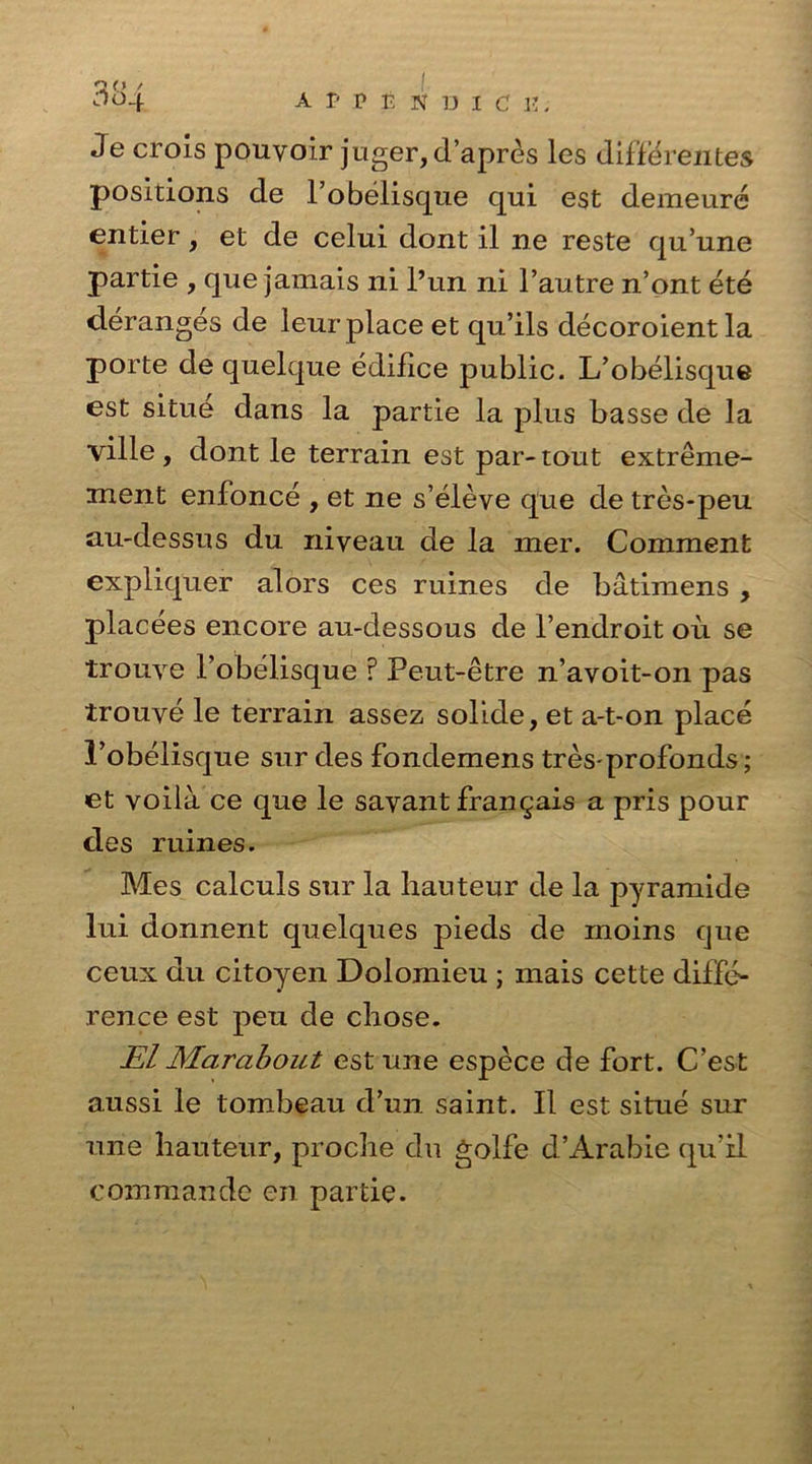 4e crois pouvoir juger, d’apres les differentes positions de l’obelisque qui est demeure entier, et de celui dont il ne reste qu’une partie , que jamais ni l’un ni l’autre n’ont ete deranges de leur place et qu’ils decoroientla porte de quelque edifice public. L’obelisque est situe dans la partie la plus basse de la ville , dont le terrain est par-tout extreme- ment enfonce , et ne s’eleve que de tres-peu au-dessus du niyeau de la mer. Comment expliquer alors ces ruines de batimens , placees encore au-dessous de l’endroit ou se trouye 1’obelisque ? Peut-etre n’avoit-on pas trouye le terrain assez solide, et a-t-on place l’obelisque sur des fondemens tres-profonds; et voila ce que le savant fran^ais a pris pour des ruines. Mes calculs sur la hauteur de la pyramide lui donnent quelques pieds de moins que ceux du citoyen Dolomieu ; mais cette diffe- rence est peu de chose. El Marabout est une espece de fort. C’est aussi le tombeau d’un saint. II est situe sur une hauteur, proche du golfe d’Arabie qu’il commando en partie.