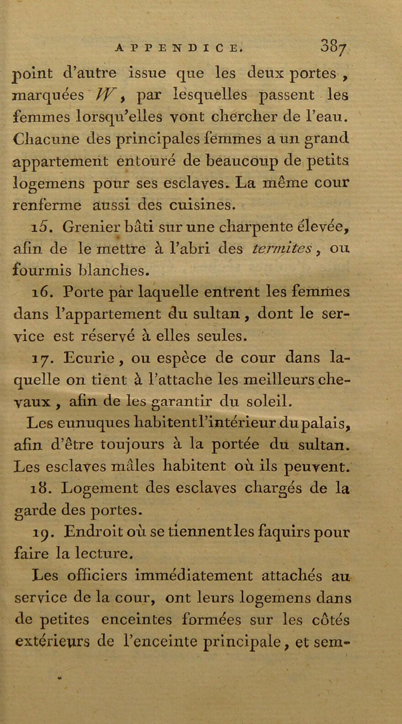 point d’autre issue que les deux portes , marquees W, par lesquelles passent les femmes lorsqu’elles yont cherclier de l’eau. Cliacune des principales femmes a un grand appartement entoure de beaucoup de petits logemens pour ses esclayes. La meme cour renferme aussi des cuisines. 15. Grenier bati sur une charpente elevee, alin de le mettre a Pabri des termites, ou fourmis blanches. 16. Porte par laquelle entrent les femmes dans l’appartement du sultan, dont le ser- vice est reserve a elles seules. i j. Ecurie, ou espece de cour dans la- quelle on tient a Pattache les meilleurs che- yaux , afin de les garantir du soleil. Les eunuques habitentPinterieur du palais, afin d’etre toujours a la portee du sultan. Les esclayes males habitent ou ils peuvent. 18. Logement des esclayes charges de la garde des portes. i 9. Endroit oil se tiennent les faquirs pour faire la lecture. Les officiers immediatement attaches au service de la cour, ont leurs logemens dans de petites enceintes formees sur les cotes exterieurs de l’enceinte principale, et sem-