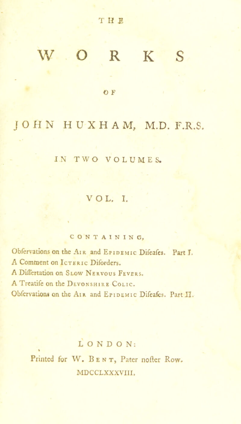 T H £ WORKS O F J O H N H U X H A M, M.D. F.R.S. IN TWO VOLUMES. V O L. I. CONTAINING, Obfervatlons on the Air. and Epidemic Direafet. Part I. A Comment on Icteric Diforders. A Dinertation on Slow Nervous Fevers. A Trcatife on the Devonshire Colic. Obfervation* on the Air and Epidemic Difeafcs. Part II. LONDON: % Printed for W. Bent, Pater noftcr Row- MDCCLXXXVIII.