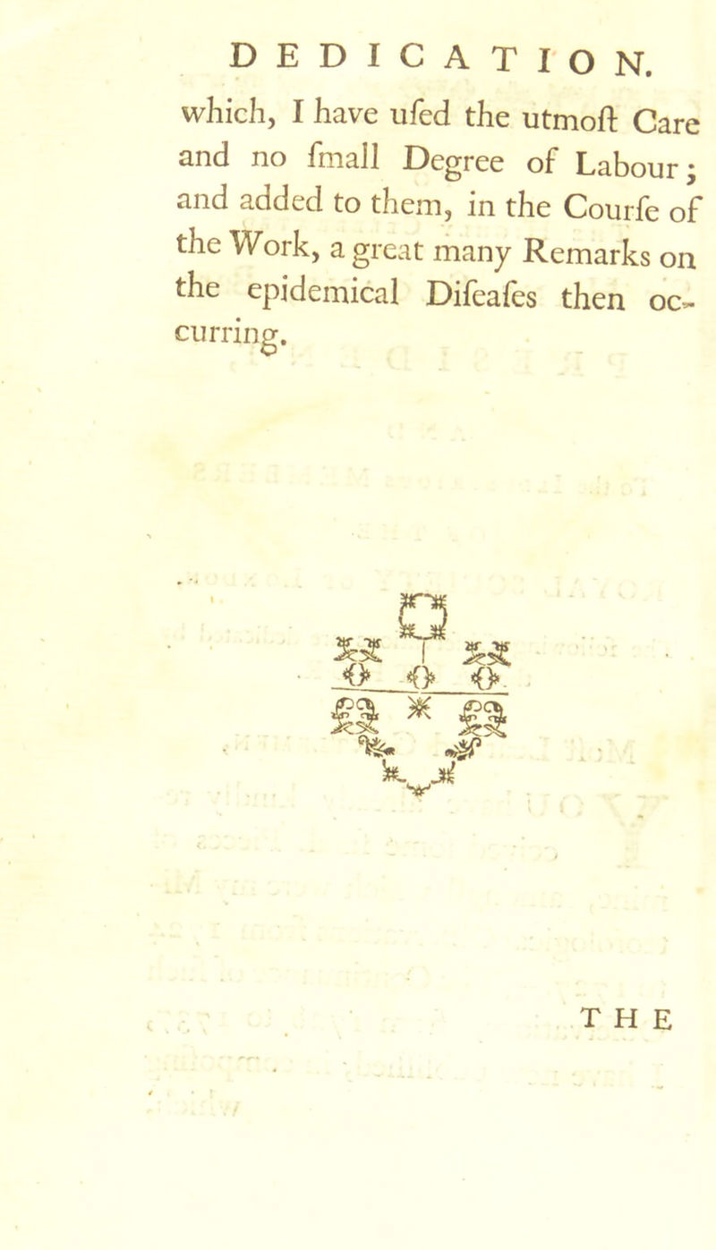 DEDICATION. which, I have ufed the utmoft Care and no fmall Degree of Labour; and added to them, in the Courfe of the Work, a great many Remarks on the epidemical Difeafes then oc- curring.