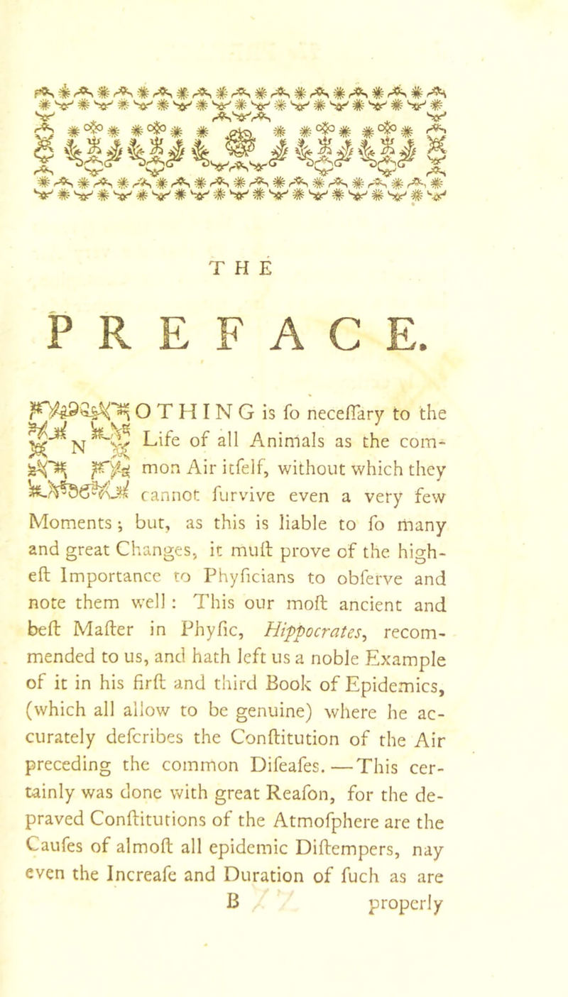 S«5|#«#%,f^is|#'4|si M, THE PREFACE. O T H I N G is fo neceflary to the Life of all Animals as the com- mon Air itfdf, without which they cannot furvive even a very few Moments ; but, as this is liable to fo many and great Changes, it mutt prove of the high- ett Importance to Phyficians to obferve and note them well: This our mott ancient and bett Matter in Phyfic, Hippocrates^ recom- mended to us, and hath left us a noble Example of it in his firtt and third Book of Epidemics, (which all allow to be genuine) where he ac- curately defcribes the Conttitution of the Air preceding the common Difeafes. —This cer- tainly was done with great Reafon, for the de- praved Conttiturions of the Atmofphere are the Caufes of almoft all epidemic Dittempers, nay even the Increafe and Duration of fuch as are B properly