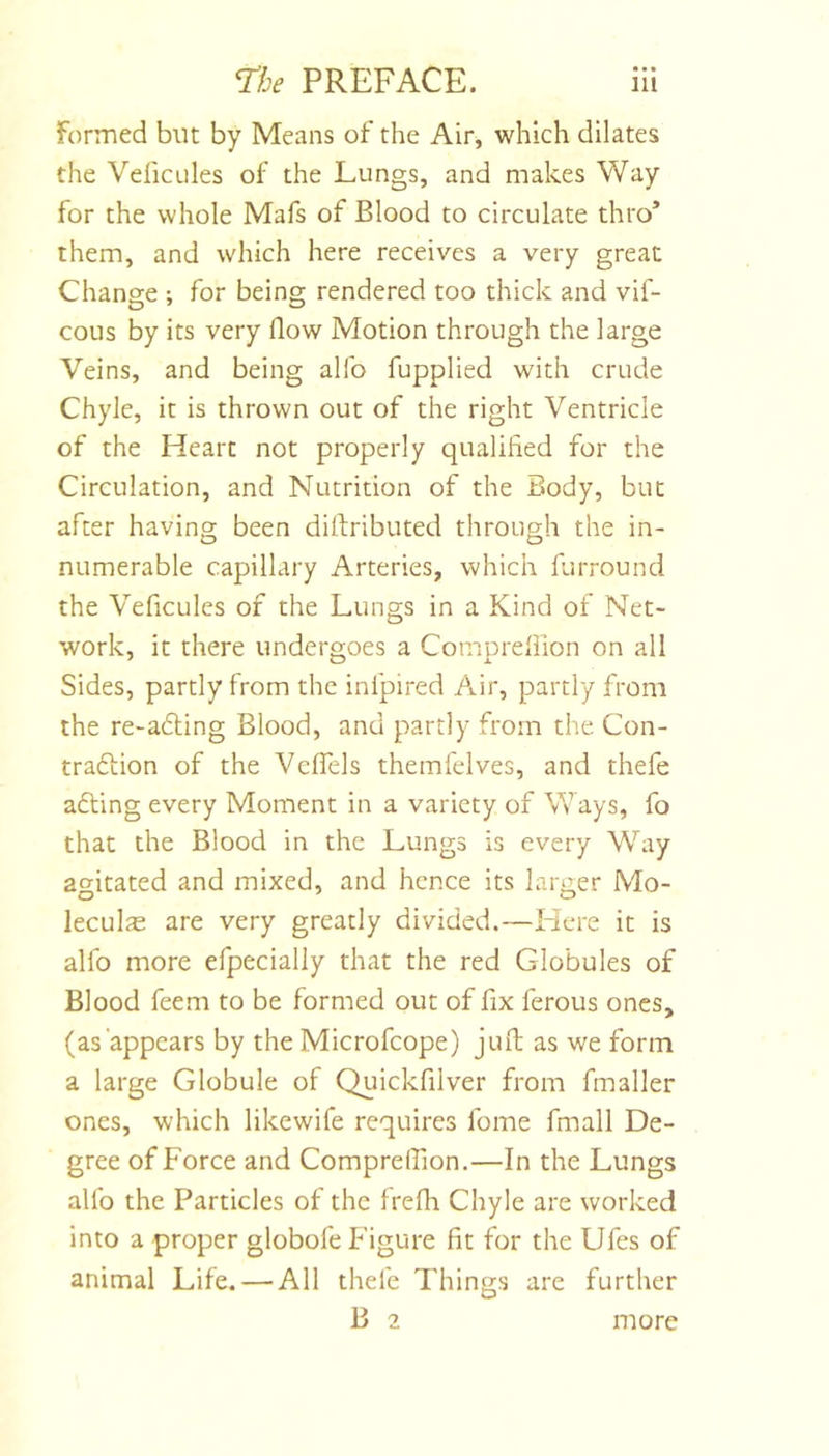 Formed but by Means of the Air, which dilates the VefiCLiles of the Lungs, and makes Way for the whole Mafs of Blood to circulate thro’ them, and which here receives a very great Change ; for being rendered too thick and vif- cous by its very flow Motion through the large Veins, and being allb fupplied with crude Chyle, it is thrown out of the right Ventricle of the Heart not properly qualified for the Circulation, and Nutrition of the Body, but after having been diflributed through the in- numerable capillary Arteries, which furround the Veficules of the Lungs in a Kind of Net- work, it there undergoes a Comureflion on all Sides, partly from the infpired Air, partly from the re-a6ling Blood, and partly from the Con- traftion of the Vcflels themfelves, and thefe adling every Moment in a variety of Ways, fo that the Blood in the Lungs is every Way aoritated and mixed, and hence its larger Mo- leculs are very greatly divided.—Here it is alfo more efpecially that the red Globules of Blood feem to be formed out of fix ferous ones, (as appears by the Microfcope) juft as we form a large Globule of Quickfilver from fmaller ones, which likewife requires fome fmall De- gree of Force and Comprelfion.—In the Lungs alfo the Particles of the frefh Chyle are worked into a proper globofe Figure fit for the Ufes of animal Life. — All thefe Things are further B 2 more