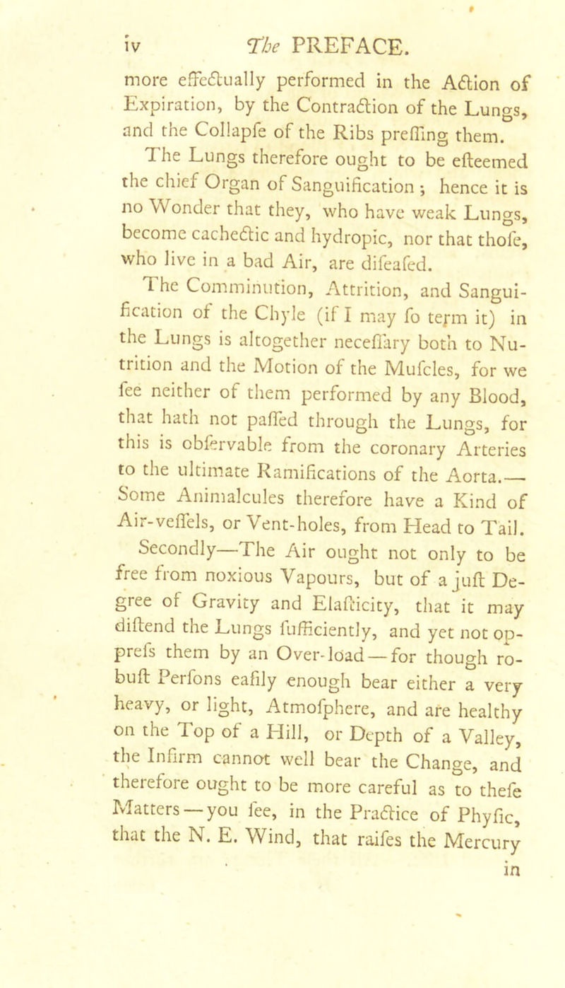 # more efFedually performed in the Aftlon of Expiration, by the Contradlion of the Lungs, and the Collapfe of the Ribs preffing them. The Lungs therefore ought to be efteemed the chief Organ of Sanguification ; hence it is no Wonder that they, who have weak Lungs, become cachedlic and hydropic, nor that thofe, who live in a bad Air, are difeafed. The Comminution, Attrition, and Sangui- fication of the Chyle (if I may fo tefm it) in the Lungs is altogether necefl'ary both to Nu- trition and the Motion of the Mufcles, for we fee neither of them performed by any Blood, that hath not pafied through the Lungs, for this is obfervable from the coronary Arteries to the ultimate Ramifications of the Aorta. Some Animalcules therefore have a Kind of Air-veflels, or Vent-holes, from Head to Tail. Secondly—The Air ought not only to be free from noxious Vapours, but of a juft De- gree of Gravity and Elafticity, that it may diftend the Lungs fufficiently, and yet not op- prefs them by an Over-load — for though ro- buft 1 erfons eafily enough bear either a very heavy, or light, Atmofphere, and are healthy on the Top of a Hill, or Depth of a Valley, the Infirm cannot well bear the Change, and therefore ought to be more careful as to thele Matters —you fee, in the Practice of Phyfic, that the N. E. W^ind, that raifes the Mercury in