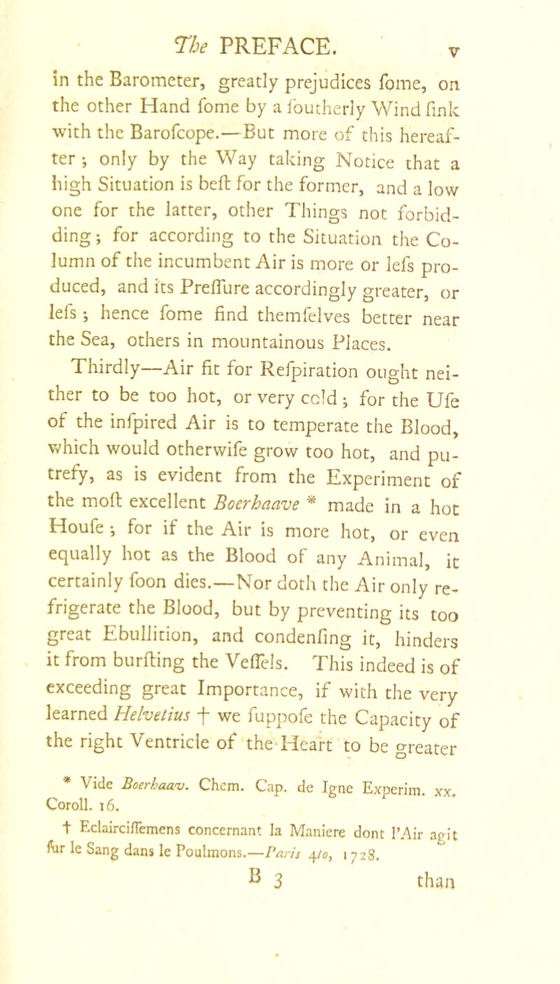 in the Barometer, greatly prejudices Tome, on the other Hand fome by a Ibutherly Wind fink with the Barofcope.—But more of this hereaf- ter •, only by the Way taking Notice that a high Situation is befi; for the former, and a low one for the latter, other Things not forbid- ding ; for according to the Situation the Co- lumn of the incumbent Air is more or lefs pro- duced, and its PrelTure accordingly greater, or lefs ; hence fome find themfelves better near the Sea, others in mountainous Places. Thirdly—Air fit for Refpiration ought nei- ther to be too hot, or very cold ; for the Ufe of the infpired Air is to temperate the Blood, which would otherwife grow too hot, and pu- trefy, as is evident from the Experiment of the mofi; excellent Boerhaave * made in a hoc Houfe *, for if the Air is more hot, or even equally hot as the Blood of any Animal, it certainly foon dies.—Nor doth the Air only re- frigerate the Blood, but by preventing its too great Ebullition, and condenfing it, hinders it from burfting the Veflels. This indeed is of exceeding great Importance, if with the very learned Hehetius f we fuppofe the Capacity of the right Ventricle of the Heart to be greater * Vide Boerhaav. Chcm. Cap. de Igne Expcrim. xx. Coroll. 16. t EclaircilTemens concernant la Maniere dont I’Air agit ftir le Sang dans le Poulmons.—Paris 4/c, 1728