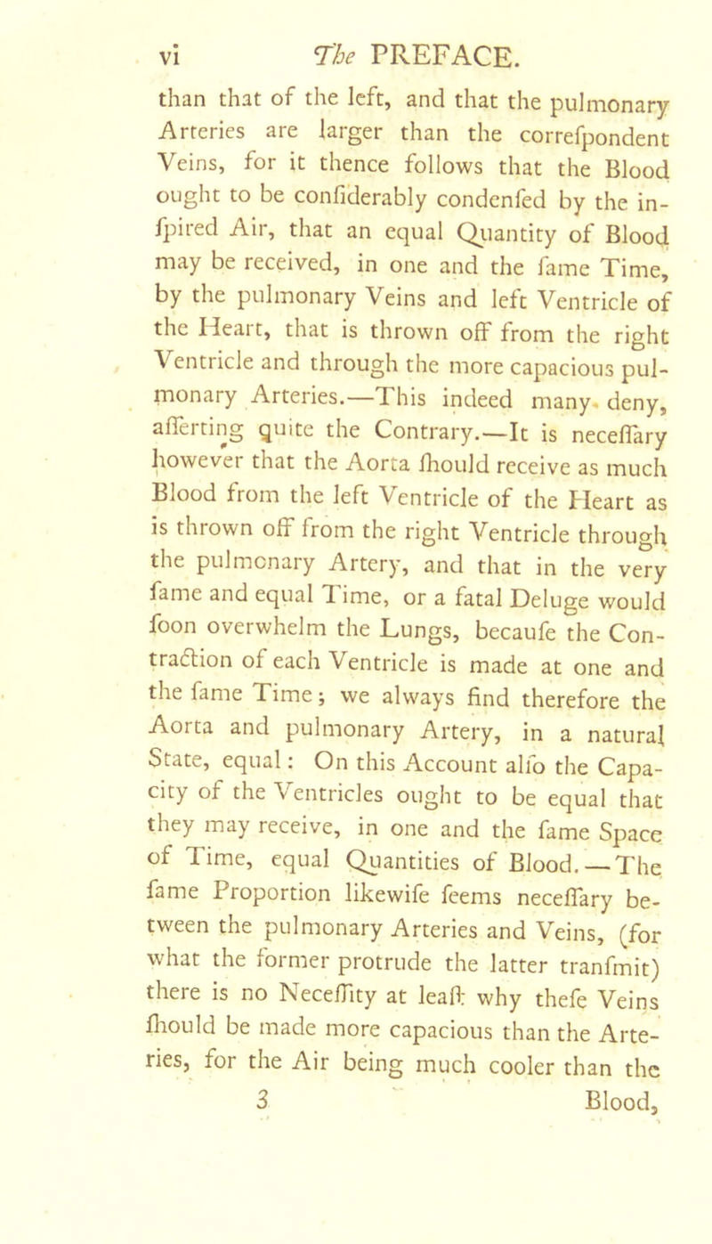 than that of the left, and that the pulmonary Arteries are larger than the correfpondent Veins, for it thence follows that the Blood ought to be confiderably condenfed by the in- fpired Air, that an equal Qiiantity of Blood may be received, in one and the fame Time, by the pulmonary Veins and left Ventricle of the Heart, that is thrown off from the right Ventricle and through the more capacious pul- monary Arteries.—This indeed many, deny, averting quite the Contrary.—It is neceflary however that the Aorta Ihould receive as much Blood from the left Ventricle of the Heart as is thrown off from the right Ventricle through the pulmonary Artery, and that in the very fame and equal 1 ime, or a fatal Deluge would foon overwhelm the Lungs, becaufe the Con- tradion of each Ventricle is made at one and the fame Time; we always find therefore the Aorta and pulmonary Artery, in a natural State, equal; On this Account alfo the Capa- city of the Ventricles ought to be equal that they may receive, in one and the fame Space of Time, equal Quantities of Blood. — The fame Proportion likewife feems neceflary be- tween the pulmonary Arteries and Veins, (for what the former protrude the latter tranfmit) there is no Necefllty at leafl; why thefe Veins fliould be made more capacious than the Arte- ries, for the Air being much cooler than the