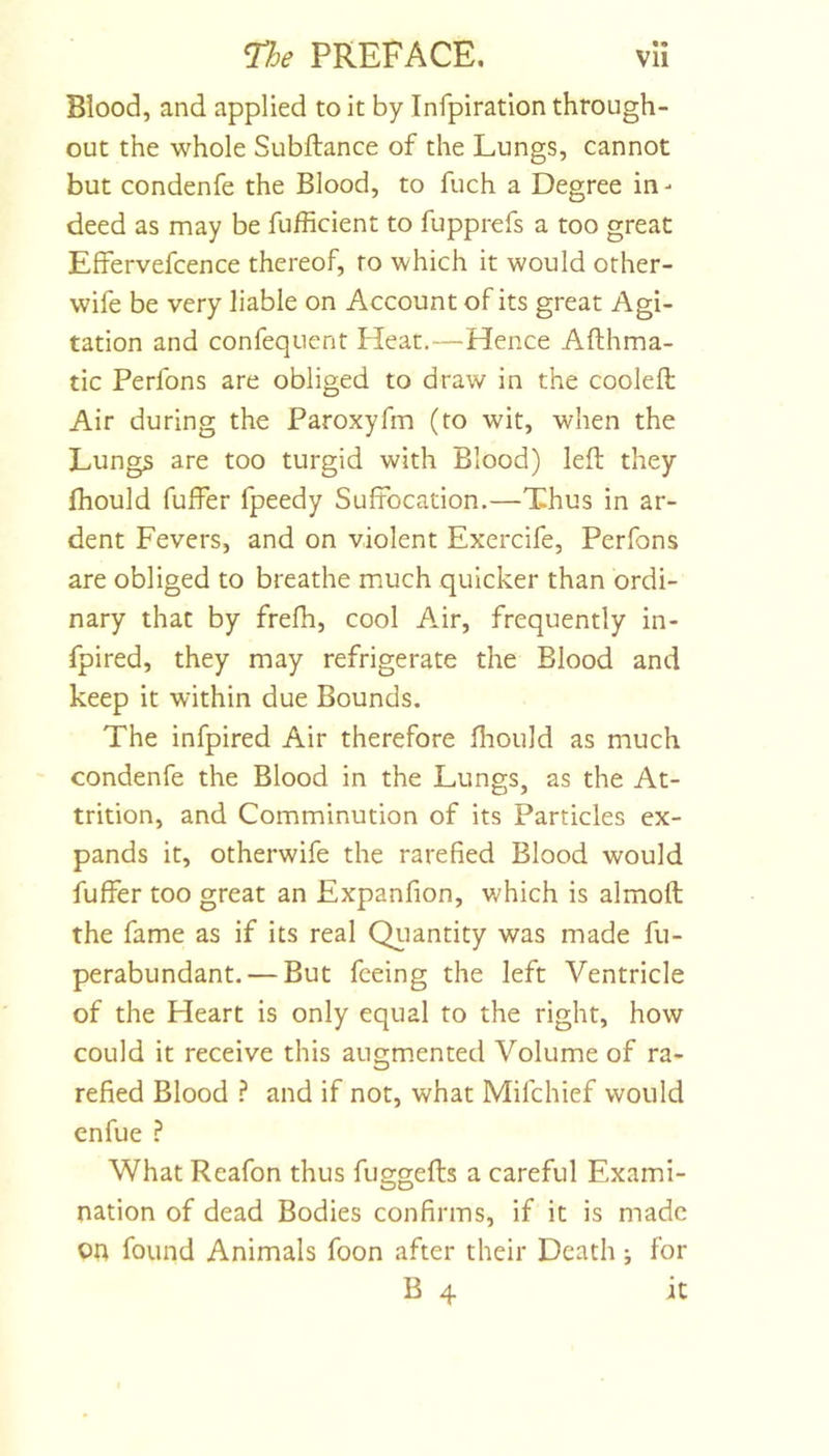 Blood, and applied to it by Infpiration through- out the whole Subftance of the Lungs, cannot but condenfe the Blood, to fuch a Degree in- deed as may be fufficient to fupprefs a too great Effervefcence thereof, to which it would other- wife be very liable on Account of its great Agi- tation and confequent Heat.—Hence Afthma- tic Perfons are obliged to draw in the cooled Air during the Paroxyfm (to wit, when the Lungs are too turgid with Blood) left they fhould fuffer fpeedy Suffocation.—Thus in ar- dent Fevers, and on violent Exercife, Perfons are obliged to breathe much quicker than ordi- nary that by frefh, cool Air, frequently in- fpired, they may refrigerate the Blood and keep it within due Bounds. The infpired Air therefore fiiould as much condenfe the Blood in the Lungs, as the At- trition, and Comminution of its Particles ex- pands it, otherwife the rarefied Blood would fuffer too great an Expanfion, which is almoft the fame as if its real Qiiantity was made fu- perabundant. — But feeing the left Ventricle of the Heart is only equal to the right, how could it receive this augmented Volume of ra- refied Blood ? and if not, what Mifchief would enfue ? What Reafon thus fuggefts a careful Exami- nation of dead Bodies confirms, if it is made on found Animals foon after their Death; for B 4 it