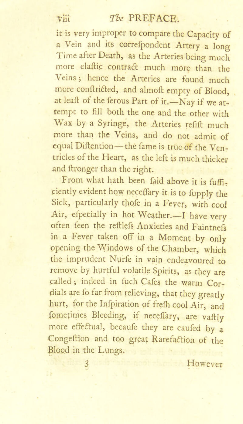 it is very improper to compare the Capacity of a Vein and its correfpondent Artery a long Time after Death, as the Arteries being much more elaftic contradl much more than the Veins j hence the Arteries are found much more conllrided, and almoft empty of Blood, at lead of the ferous Part of it.—Nay if we at- tempt to fill both the one and the other with Wax by a Syringe, the Arteries refifi: much more than the Veins, and do not admit of equal Diftention—the fame is true of the Ven- tricles of the Heart, as the left is much thicker and ftronger than the right. From what hath been faid above it is fuffir ciently evident how neceflary it is to fupply the Sick, particularly thofe in a Fever, with cool Air, efpecially in hot Weather.—I have very often feeu the reftlefs Anxieties and Faintnefs in a Fever taken off in a Moment by only opening the Windows of the Chamber, which the imprudent Nurfe in vain endeavoured to remove by hurtful volatile Spirits, as they are called ; indeed in fuch Cafes the warm Cor- dials are fo far from relieving, that they greatly hurt, for the Infpiration of frefli cool Air, and fomefirnes Bleeding, if neceflary, are vaftly more effedual, becaufe they are caufed by a Congeftion and too great Rarefaftion of the Blood in the Lungs. 3 However