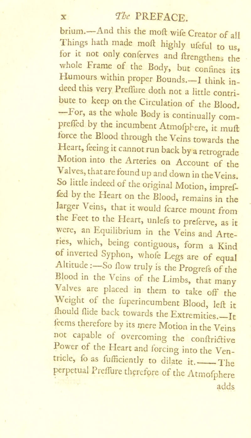 brium.—And this the moft wife Creator of all Things hath made moft highly ufeful to us, ior it not only conferves and ftrengthens the whole Frame of the Body, but confines its Humours within proper Bounds.—I think in- deed this very Preflure doth not a little contri- bute to keep on the Circulation of the Blood. For, as the whole Body is continually com- prelTed by the incumbent Atmofphere, it muft force the Blood through the Veins towards the Heart, feeing it cannot run back by a retrograde Motion into the Arteries on Account of the Valves, that are found up and down in the Veins. So little indeed of the original Motion, impref- fed by the Heart on the Blood, remains in the larger Veins, that it would fcarce mount from the Feet to the Heart, unlefs to prcferve, as it were, an Equilibrium in the Veins and Arte- ries, which, being contiguous, form a Kind of inverted Syphon, whol'e Legs are of equal Altitude; So fiow truly is the Progreft of the Blood in the Veins of the Limbs, that many Valves are placed in them to take off the V'eight of the luperincumbent Blood, left it ftiould Aide back towards the Extremities.—It feems therefore by its mere Motion in the Veins not capable of overcoming the conftriaive Power of the Heart and forcing into the Ven- tricle, fo as fufficiently to dilate it. The perpetual Picirure therefore of the Atmofphere adds