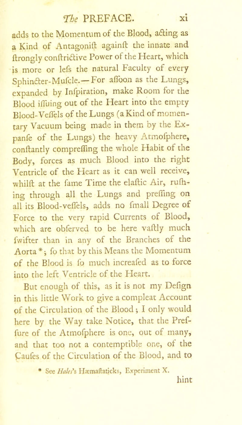 adds to the Momentum of the Blood, adting as a Kind of Antagonift againft the innate and llrongly conftridtive Power of the Heart, which is more or lefs the natural Faculty of every Sphindler-Mufcle.—For alToon as the Lungs, expanded by Inlpiration, make R_oom for the Blood ifllhng out of the Heart into the empty Blood-VelTels of the Lungs (a Kind of m.omen- tary Vacuum being made in them by the Ex- panfe of the Lungs) the heavy Atmofphere, conftantly comprefling the whole Habit of the Body, forces as much Blood into the right Ventricle of the Heart as it can well receive, whilfl; at the fame Time the elaflic Air, rufli- ing through all the Lungs and prefling on all its Blood-veflhls, adds no fmall Degree of Force to the very rapid Currents of Blood, which are obferved to be here vaftly much fwifter than in any of the Branches of the Aorta*; fo that by this Means the Momentum of the Blood is fo much increafed as to force into the left Ventricle of the Heart. But enough of this, as it is not my Defign in this little Work to give a compleat Account of the Circulation of the Blood; I only would here by the Way take Notice, that the Pref- fure of the Atmofphere is one, out of many, and that too not a contemptible one, ot the Caufes of the Circulation of the Blood, and to • See Haks\ Hasmaftaticks, Experiment X. hint