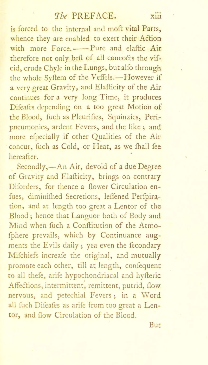 is forced to the internal and mod vital Parts, whence they are enabled to exert their A6lion with more Force.* Pure and elaftic Air therefore not only bed of all concodls the vif- cid, crude Chyle in the Lungs, but alfo through the whole Sydem of the Veffels.—However if a very great Gravity, and Eladicity of the Air continues for a very long Time, it produces Difeafes depending on a too great Motion of the Blood, fuch as Pleurifies, Squinzies, Perir pneumonies, ardent Fevers, and the like •, and more efpecially if other Qualities of the Air concur, fuch as Cold, or Heat, as we fliall fee hereafter. Secondly,—An Air, devoid of a due Degree of Gravity and Eladicity, brings on contrary Diforders, for thence a flower Circulation en- fues, diminifhed Secretions, lelTened Perfpira- tion, and at length too great a Lentor of the Blood ; hence that Languor both of Body and Mind when fuch a Conditution of the Atmo- fphere prevails, which by Continuance aug- ments the Evils daily ; yea even the fecondary Mifchiefs increafe the original, and mutually promote each other, till at length, confequent to all thefe, arife hypochondriacal and hyderic Affe&lt;5Hons, intermittent, remittent, putrid, flow nervous, and petechial Fevers ; in a Word all fuch Difeafes as arife from too great a Len- tor, and flow Circulation of the Blood. But