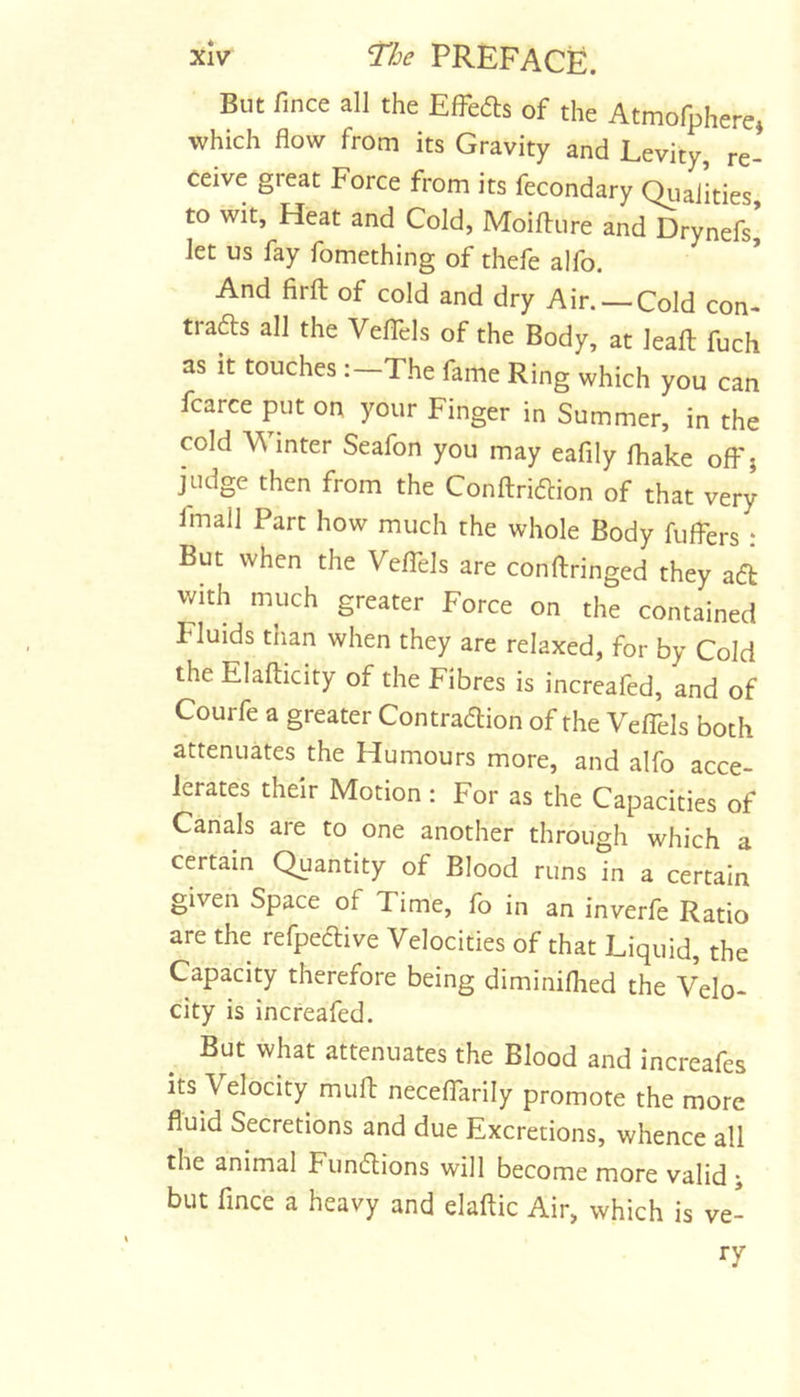 But fince all the Effects of the Atmofphere, which flow from its Gravity and Levity, re- ceive great Force from its fecondary QiiaJities to wit, Heat and Cold, Moifture and Drynefs’ let us fay fomething of thefe alfo. And firfl: of cold and dry Air. —Cold con- trafts all the VelTels of the Body, at leafl: fuch as it touches :-The fame Ring which you can fcarce put on your Finger in Summer, in the cold Winter Seafon you may eafily fliake off j judge then from the Conftridfion of that very fmail Part how much the whole Body fuffers : But when the Veflels are conftringed they ac5t with much greater Force on the contained Fluids than when they are relaxed, for by Cold the Elafticity of the Fibres is increafed, and of Courfe a greater Contradion of the Veffels both attenuates the Humours more, and alfo acce- lerates their Motion: For as the Capacities of Canals are to one another through which a certain Quantity of Blood runs in a certain given Space of Time, fo in an inverfe Ratio are the refpedive Velocities of that Liquid, the Capacity therefore being diminiflied the Velo- city is increafed. But what attenuates the Blood and increafes its Velocity muft neceffarily promote the more fluid Secretions and due Excretions, whence all the animal Fundions will become more valid ; but fince a heavy and elaftic Air, which is ve- ry
