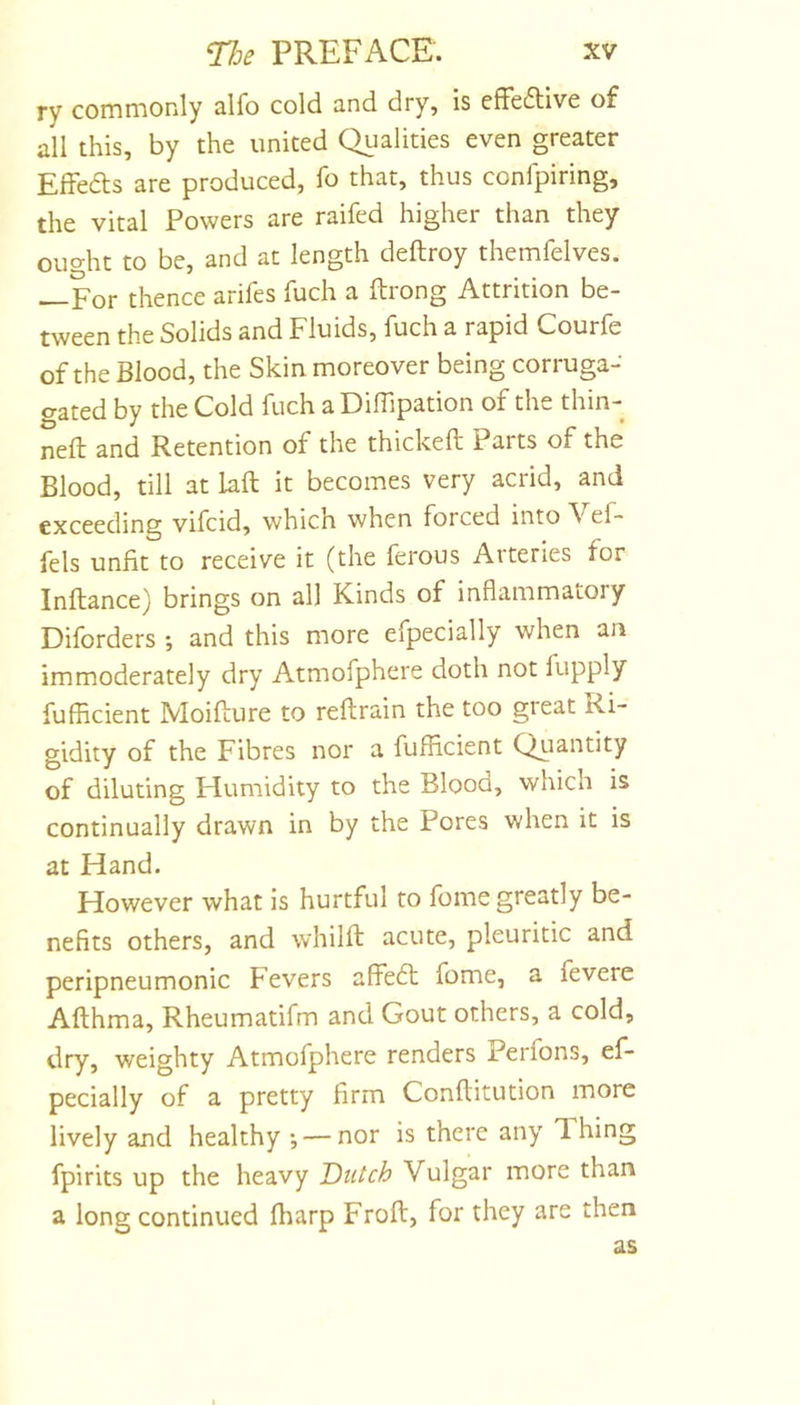ry commonly alfo cold and dry, is cffeflive of all this, by the united Qualities even greater Effedts are produced, fo that, thus confpiring, the vital Powers are raifed higher than they ought to be, and at length deftroy themfelves. —For thence arifes fuch a Itrong Attrition be- tween the Solids and Fluids, fuch a rapid Courfe of the Blood, the Skin moreover being corruga- eated by the Cold fuch a Diffipation of the thin- ned; and Retention of the thickeft Parts of the Blood, till at laft it becomes very acrid, and exceeding vifcid, which when forced into Aef- fels unfit to receive it (the ferous Aiteries for Inflance) brings on all Kinds of inflammatory Diforders ; and this more efpecially when an immoderately dry Atmofphere doth not fupply fufHcient Moifture to reflrain the too great Ri- gidity of the Fibres nor a fufHcient Qiiantity of diluting Flumidity to the Blood, which is continually drawn in by the Pores when it is at Hand. However what is hurtful to fome greatly be- nefits others, and whilft acute, pleuritic and peripneumonic Fevers affeft fome, a fevere Afthma, Rheumatifm and Gout others, a cold, dry, weighty Atmofphere renders Perfons, ef- pecially of a pretty firm Conflitution more lively and healthy *, — nor is there any Ihing fpirits up the heavy Dutch Vulgar more than a long continued fharp Frofl, for they are then as