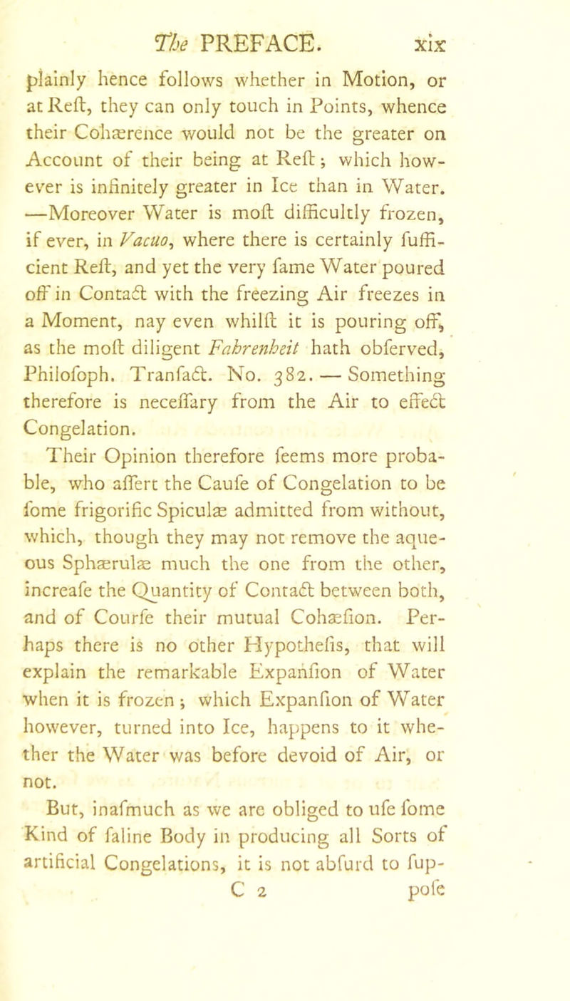 plainly hence follows whether in Motion, or at Reft, they can only touch in Points, whence their Coha;rence would not be the greater on Account of their being at Reft; which how- ev^er is infinitely greater in Ice than in Water. —Moreover Water is moft difficultly frozen, if ever, in Vacuo^ where there is certainly fuffi- cient Reft, and yet the very fame Water poured off in Contaft with the freezing Air freezes in a Moment, nay even whilft it is pouring off, as the moft diligent Fahrenheit hath obferved, Philofoph. Tranfafl. No. 382. — Something therefore is neceifary from the Air to effect Congelation. Their Opinion therefore Teems more proba- ble, who affert the Caufe of Congelation to be fome frigorific Spiculse admitted from without, which, though they may not remove the aque- ous Sphserulas much the one from the other, increafe the Quantity of Contaft between both, and of Courfe their mutual Coh^fion. Per- haps there is no other Hypothefis, that will explain the remarkable Expanfion of Water when it is frozen which Expanfion of Water however, turned into Ice, happens to it whe- ther the Water was before devoid of Air, or not. But, inafmuch as we are obliged to ufe fome Kind of faline Body in producing all Sorts of artificial Congelations, it is not abfurd to fup- C 2 pole