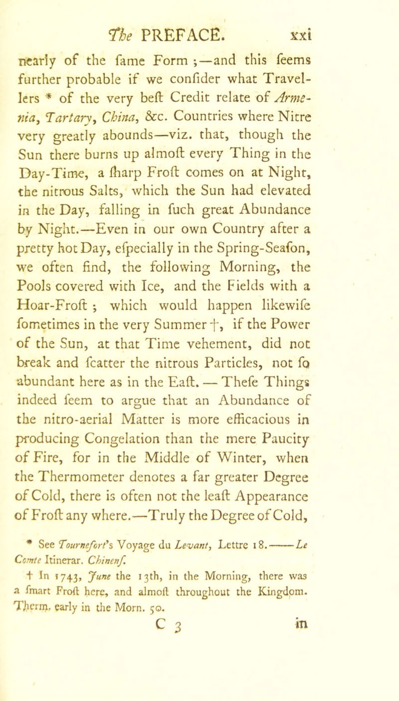 nearly of the fame Form ;—and this feems further probable if we confider what Travel- lers * of the very beft Credit relate of Arme- nia^ Tartary^ China, &amp;c. Countries where Nitre very greatly abounds—viz. that, though the Sun there burns up almoft every Thing in the Day-Time, a lharp Froft comes on at Night, the nittx)us Salts, which the Sun had elevated in the Day, falling in fuch great Abundance by Night.—Even in our own Country after a pretty hot Day, efpecially in the Spring-Seafon, we often find, the following Morning, the Pools covered with Ice, and the Fields with a Hoar-Frofi: ; which would happen likewife fometimes in the very Summer t, if the Power of the Sun, at that Time vehement, did not break and fcatter the nitrous Particles, not fq abundant here as in the Eaft. — Thefe Things indeed feem to argue that an Abundance of the nitro-aerial Matter is more efficacious in producing Congelation than the mere Paucity of Fire, for in the Middle of Winter, when the Thermometer denotes a far greater Degree of Cold, there is often not the lead Appearance of Froflany where.—Truly the Degree of Cold, * See TourneforCi Voyage du Levant, Lettre i8. Le Come Itinerar. Chinenf t In !743, 7“”^ in the Morning, there was a fmart Froft here, and almoft throughout the Kingdom. Therm, early in the Morn. 50. c 3 m