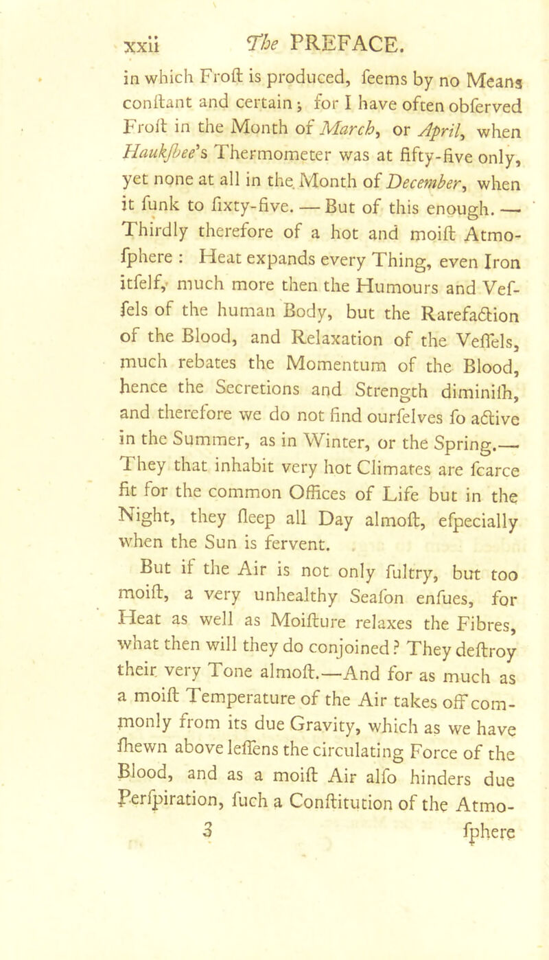 in which Froft is produced, feems by no Meang conftant and certain j for I have often obferved Froll in the Month of March^ or Aprils when Haukjheeh Thermometer was at fifty-five only, yet none at all in the. Month of December, when it funk to fixty-five. — But of this enough. — Thirdly therefore of a hot and moift Atmo- Iphere ; Heat expands every Thing, even Iron itfelf,’ much more then the Humours and Vef- fels of the human Body, but the Rarefadlion of the Blood, and Relaxation of the Vefiels, much rebates the Momentum of the Blood, hence the Secretions and Strength diminilh, and therefore we do not find ourfelves fo adlive in the Summer, as in Winter, or the Spring.— They that inhabit very hot Climates are fcarce fit for the common Offices of Life but in the Night, they fieep all Day almoft, efpecially when the Sun is fervent. But if the Air is not only fultry, but too moift, a very unhealthy Seafon enfues, for Heat as well as Moifture relaxes the Fibres, what then will they do conjoined} They deftroy their very Tone almoft.—And for as much as a moift Temperature of the Air takes off com- monly ftom its due Gravity, which as we have fhewn above leffens the circulating Force of the Blood, and as a moift Air alfo hinders due Perfpiration, fuch a Conftitution of the Atmo- 3 fphere