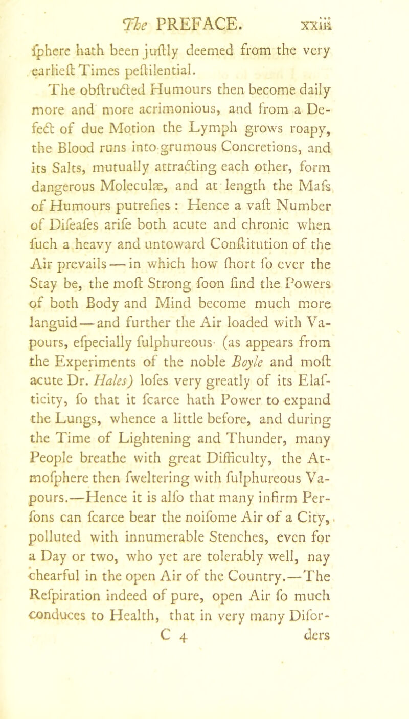 Iphere hath been juftly deemed from the very earliell; Times peftilential. The obftrudled Humours then become daily more and more acrimonious, and from a De- fe6l of due Motion the Lymph grows roapy, the Blood runs into grumous Concretions, and its Salts, mutually attra6ling each other, form dangerous Moleculje, and at length the Mafs of Humours putrefies : Hence a vaft Number of Difeafes arife both acute and chronic when fuch a heavy and untoward Conftitution of the Air prevails — in which how fhort fo ever the Stay be, the mofl; Strong foon find the Powers of both Body and Mind become much miOre languid — and further the Air loaded with Va- pours, efpecially fulphureous- (as appears from the Experiments of the noble Boyle and moft acute Dr. Hales) lofes very greatly of its Elaf- ticity, fo that it fcarce hath Power to expand the Lungs, whence a little before, and during the Time of Lightening and Thunder, many People breathe with great Difficulty, the At- mofphere then fweltering with fulphureous Va- pours.—Hence it is allb that many infirm Per- fons can fcarce bear the noifome Air of a City,. polluted with innumerable Stenches, even for a Day or two, who yet are tolerably well, nay chearful in the open Air of the Country.—The Refpiration indeed of pure, open Air fo much conduces to Health, that in very many Difor- C 4 ders