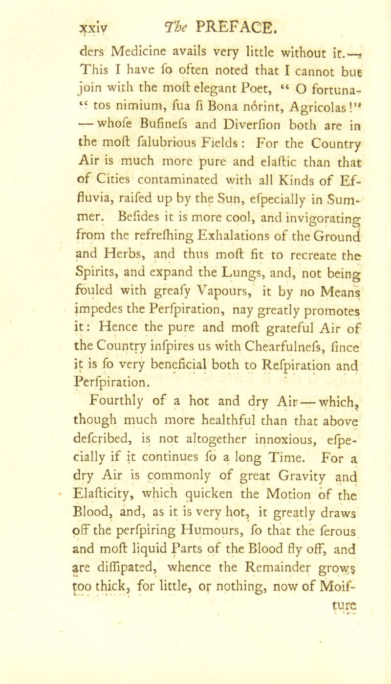 ders Medicine avails very little without it.—? This I have fo often noted that I cannot hue join with the moft elegant Poet, “ O fortuna- ‘f tos nimium, fua fi Bona norint. Agricolas!’* — whofe Bufinefs and Diverfion both are in the moft falubrioLis Fields : For the Country Air is much more pure and elaftic than that of Cities contaminated with all Kinds of Ef- fluvia, raifed up by the Sun, efpecially in Sum- rner. Befides it is more cool, and invigorating from the refrelhing Exhalations of the Ground and Herbs, and thus moft fit to recreate the Spirits, and expand the Lungs, and, not being fouled with greafy Vapours, it by no Means impedes the Perfpiration, nay greatly promotes it: Hence the pure and moft grateful Air of the Country infpires us with Chearfulnefs, fince it is fo very beneficial both to Refpiration and Perfpiration. Fourthly of a hot and dry Air — which, though much more healthful than that above defcribed, is not altogether innoxious, elpe- cially if it continues fo a long Time. For a dry Air is commonly of great Gravity and Elafticity, which quicken the Motion of the Blood, and, as it is very hot, it greatly draws off the perfpiring Humours, fo that the ferous and moft liquid Parts of the Blood fly off, and are diflipated, whence the Remainder grow? too thick, for little, or nothing, now of Moif- turc