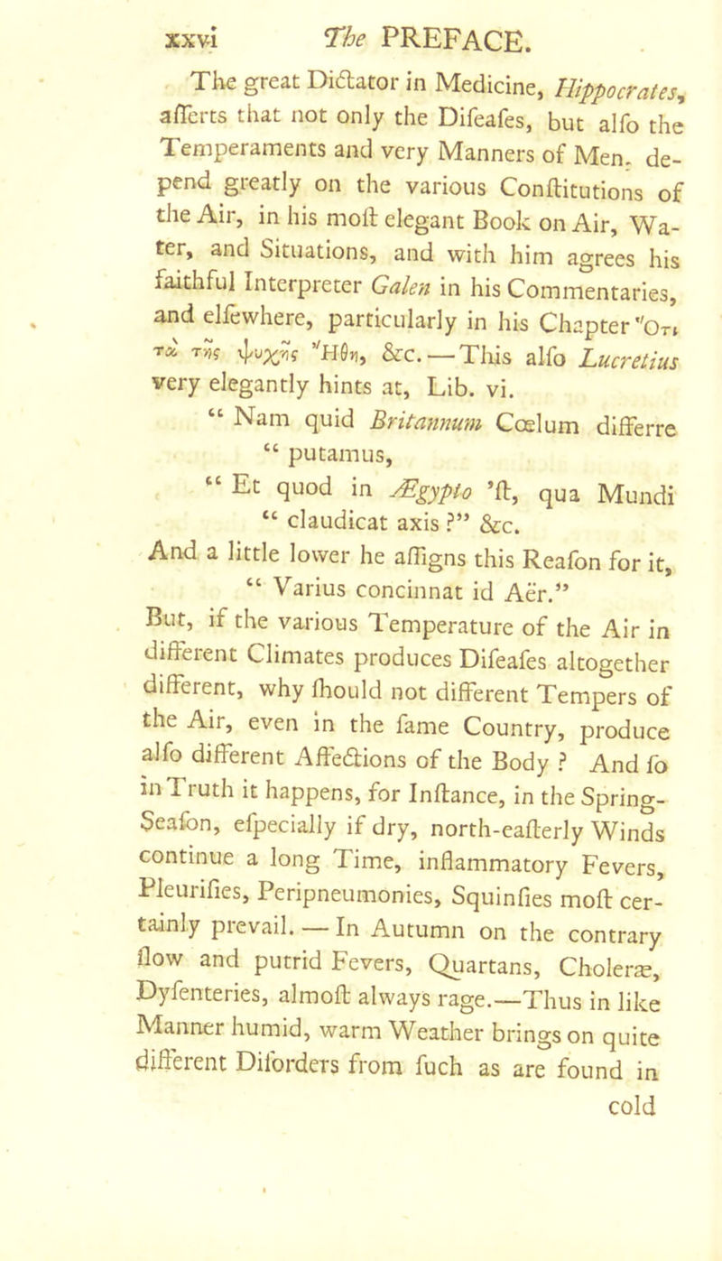 , Tke great Didator in Medicine, Hippocrates^ averts that not only the Difeafes, but alfo the Temperaments and very Manners of Men. de- pend greatly on the various Conftitutions of the Air, in his moil elegant Book on Air, Wa- ter, and Situations, and with him agrees his faithful Interpreter Galen in his Commentaries, and elfewhere, particularly in his Chapter *'Or» Tw? &amp;c.—This alfo Lucretius very elegantly hints at. Lib. vi. “ Nam quid Britannum Ccelum differre “ putamus, “ Et quod in Mgypio *11, qua Mundi “ claudicat axis .?** &amp;c. 'And a little lower he affigns this Reafon for it, “ Varius concinnat id Aer.*’ But, if the various Temperature of the Air in dilFeient Climates produces Difeafes altogether different, why Ihould not different Tempers of the Air, even In the fame Country, produce alfo different Affedions of the Body 1 And fo inTiuth it happens, for Inflance, in the Spring- Sealbn, efpecially if dry, north-eafterly Winds continue a long Time, inflammatory Fevers, Pleurifies, Peripneumonies, Squinfies mod cer- tainly prevail. — In Autumn on the contrary flow and putrid Fevers, Quartans, Cholera, Dyfenteries, almofl always rage.—Thus in like IVIanner humid, warm Weather brings on quite different Dilbrders from fuch as are found in cold