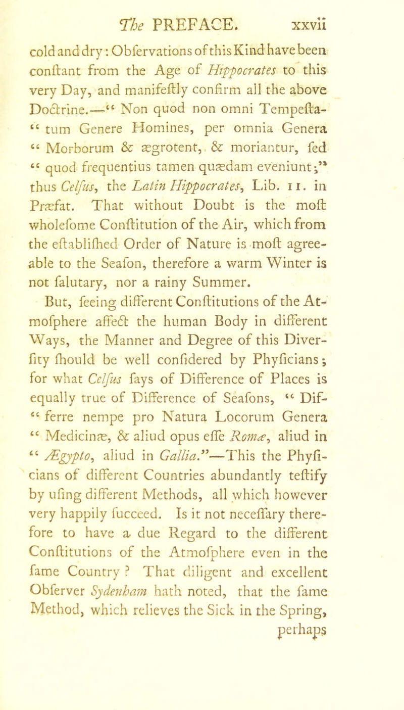 cold and dry; Obiervations of this Kind have been conftant from the Age of Hippocrates to this very Day, and manifeftly confirm all the above Doctrine.—“ Non quod non omni Tempefta- “ turn Genere Homines, per omnia Genera “ Morborum &amp; a£grotent,.&amp; moriantur, fed quod frequentius tamen qujedam eveniunt-,’* thus Celfus, the. Latin Hippocrates, Lib. ii. in Prjcfat. That without Doubt is the moft wholefome Conftitution of the Air, which from the eftablifhed Order of Nature is moft agree- able to the Seafon, therefore a warm Winter is not falutary, nor a rainy Summer. But, feeing different Conftitutions of the At- mofphere affeft the human Body in different Ways, the Manner and Degree of this Diver- fity fhould be well confidered by Phyficians; for what Cdfus fays of Difference of Places is equally true of Difference of Seafons, “ Dif- “ ferre nempe pro Natura Locorum Genera “ MedicinfE, &amp; aliud opus effe Rom^e, aliud in “ Mgypto, aliud in GalliaR—This the Phyfi- cians of different Countries abundantly teftify by ufing different Methods, all which however very happily fucceed. Is it not neceffary there- fore to have a due Regard to the different Conftitutions of the Atmofphere even in the fame Country ? That diligent and excellent Obferver Sydenham hath noted, that the fame Method, which relieves the Sick in the Spring, perhaps
