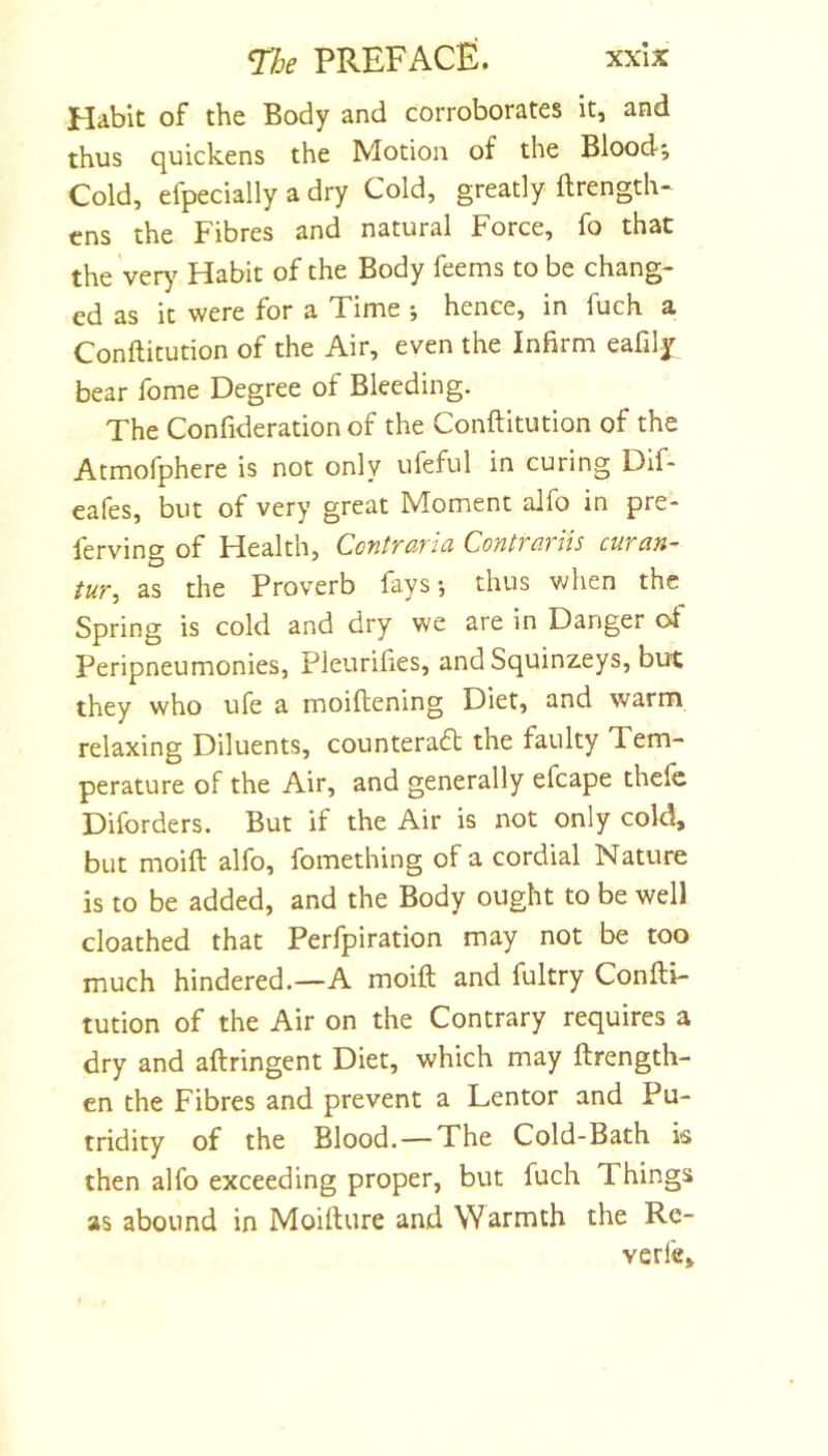 Habit of the Body and corroborates it, and thus quickens the Motion of the Blood; Cold, efpecially a dry Cold, greatly ftrength- cns the Fibres and natural Force, fo that the ver)^ Habit of the Body feems to be chang- ed as it were for a Time ; hence, in fuch a Conftitution of the Air, even the Infirm eafily bear fome Degree of Bleeding. The Confideration of the Conftitution of the Atmofphere is not only ufeful in curing Dlf- eafes, but of very great Moment alfo in pre- lerving of Health, CcntTciTtd ContTo.tiis cutan-' tur^ as the Proverb fays*, thus when the Spring is cold and dry we are in Danger ot Peripneumonies, Pleurifies, andSquinzeys, but they who ufe a moiftening Diet, and warm relaxing Diluents, counteradt the faulty Tem- perature of the Air, and generally efcape thefc Diforders. But if the Air is not only cold, but moift alfo, fomething of a cordial Nature is to be added, and the Body ought to be well cloathed that Perfpiration may not be too much hindered.—A moift and fultry Confti- tution of the Air on the Contrary requires a dry and aftringent Diet, which may ftrength- en the Fibres and prevent a Lentor and Pu- tridity of the Blood. — The Cold-Bath is then alfo exceeding proper, but fuch Things as abound in Moifture and Warmth the Re- verfe.