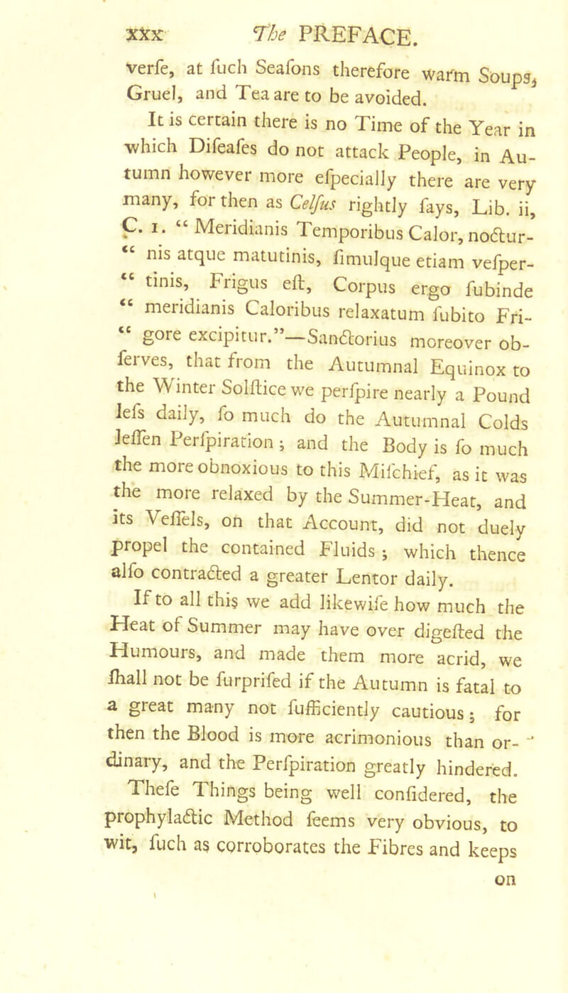 verfe, at fuch Seafons therefore warm Soupg, Gruel, and Tea are to be avoided. It is certain there is no Time of the Year in which Difeafes do not attack People, in Au- tumn however more efpecially there are very- many, for then as Celfus rightly fays. Lib. ii, C. I. “Meridianis Temporibus Calor, noftur- “ nis atque matutinis, fimulque etiam vefper- « tinis, Frigus eft. Corpus ergo fubinde “ meridianis Caloribus relaxatum fubito Fri- gore excipitur. Sandlorius moreover ob- feives, that from the Autumnal Equinox to the Wintei Solftice we perlpire nearly a Pound lefs daily, fo much do the Autumnal Colds Jelfen Perfpiration ; and the Body is fo much the more obnoxious to this Mifchief, as it was the more relaxed by the Summer-Heat, and its Velfels, on that Account, did not duely propel the contained Fluids j which thence alfo contradled a greater Lentor daily. If to all this we add likewife how much the Heat of Summer may have over digefted the Humours, and made them more acrid, we fhall not be furprifed if the Autumn is fatal to a great many not fufficiently cautious j for then the Blood is more acrimonious than or- dinary, and the Perfpiration greatly hindered. Thefe Things being well confidered, the prophyladtic Method fcems very obvious, to wit, fuch as corroborates the Fibres and keeps