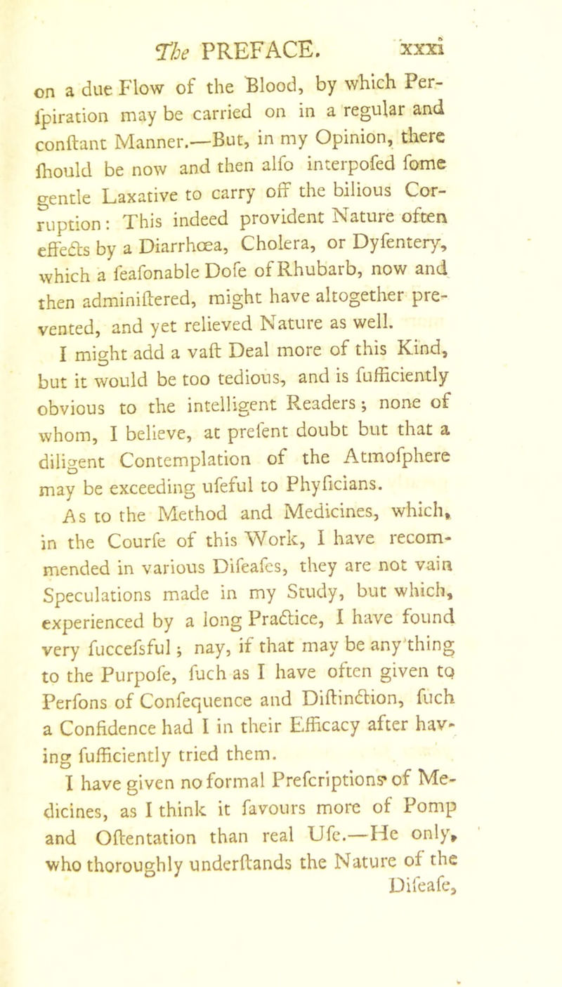on a due Flow of the Elood, by which Per- fpiration may be carried on in a regular and conftaiu Manner.—But, in my Opinion, there Ihould be now and then alfo interpofed fome gentle Laxative to carry off the bilious Cor- ruption : This indeed provident Nature often effeds by a Diarrhoea, Cholera, or Dyfenten/, which a feafonable Dofe of Rhubarb, now and then adminiftered, might have altogether pre- vented, and yet relieved Nature as well. I mif^ht add a vaft Deal more of this Kind, but it would be too tedious, and is fufficiently obvious to the intelligent Readers; none of whom, I believe, at prelent doubt but that a diligent Contemplation of the Atmofphere may be exceeding ufeful to Phyficians. As to the Method and Medicines, which, in the Courfe of this Work, 1 have recom- mended in various Difeafes, they are not vain Speculations made in my Study, but which, experienced by a long Pradice, I have found very fuccefsful; nay, if that may be any'thing to the Purpofe, fuch as I have often given tq Perfons of Confequence and Diftindion, fuch a Confidence had I in their Efficacy after hav- ing fufficiently tried them. I have given no formal Prefcriptions* of Me- dicines, as I think it favours more of Pomp and Oftentation than real Ufe.—He only, who thoroughly underftands the Nature of the Difeafe,
