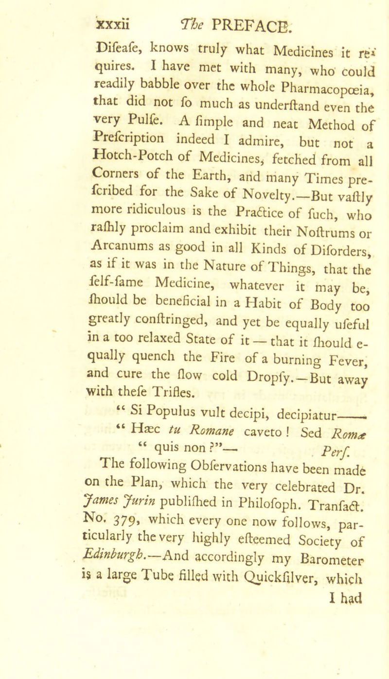 Difeafe, knows truly what Medicines it re* quires. I have met with many, who could readily babble over the whole Pharmacopoeia, that did not fo much as underftand even the very Pulfe. A fimple and neat ^Method of Prefcription indeed I admire, but not a Hotch-Potch of Medicines^ fetched from all Corners of the Earth, and many Times pre- fcribed for the Sake of Novelty.—But vaftly more ridiculous is the Praftice of fuch, who ralhly proclaim and exhibit their Noftrums or Arcanums as good in all Kinds of Diforders, as if it was in the Nature of Things, that the felf-fame Medicine, whatever it may be, ihould be beneficial in a Habit of Body too greatly conftringed, and yet be equally uleful in a too relaxed State of it — that it fliould e- qually quench the Fire of a burning Fever, and cure the fiow cold Dropfy. —But away with thefe Trifles. Si Populus vult decipi, decipiatur - “ Hasc tu Romane caveto ! Sed Rom^t “ quis non ?’*— Perf. The following Obfervations have been made on the Plan, which the very celebrated Dr. James Jurin publiflied in Philofoph. Tranfad:. No. 379, which every one now follows, par- ticularly the very highly efteemed Society of Edinburgh. And accordingly my Barometer i§ a large Tube filled with ^ickfilver, which I had