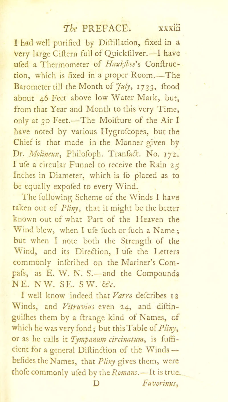 I had well purified by Diftillation, fixed in a very large Ciftern full of Qiiickfilver.—I have ufed a Thermometer of Haukjbee’s Conftruc- tion, which is fixed in a proper Room.—The Barometer till the Month of July, 1733, flood about 46 Feet above low Water Mark, but, from that Year and Month to this very Time, only at 30 Feet.—The Moiflure of the Air I have noted by various Hygrofcopes, but the Chief is that made in the Manner given by Dr. Molineux, Philofoph. Tranfadl. No. 172. I ufe a circular Funnel to receive the Rain 25 Inches in Diameter, which is fo placed as to be equally expofed to every Wind. The following Scheme of the Winds I have taken out of Pliny, that it might be the better known out of what Part of the Heaven the Wit&gt;d blew, when I ufe fuch or fuch a Name ; but when I note both the Strength of the M ind, and its Direction, I ufe the Letters commonly infcribed on the Mariner’s Com- pafs, as E. W. N. S.—and the Compounds NE. NW. SE. SW. I well know indeed that Varro defcribes 12 Winds, and Vitruvius even 24, and diftin- guifhes them by a flrange kind of Names, of which he was very fond; but this T able of Pliny, or as he calls it Tympanum circinatum, is fuffi- cient for a general Diflinflion of the Winds — befides the Names, that P/z/ry gives them, were thofe commonly ufed by x\\Q.P.omans.—It istrue^ D Favorinus,