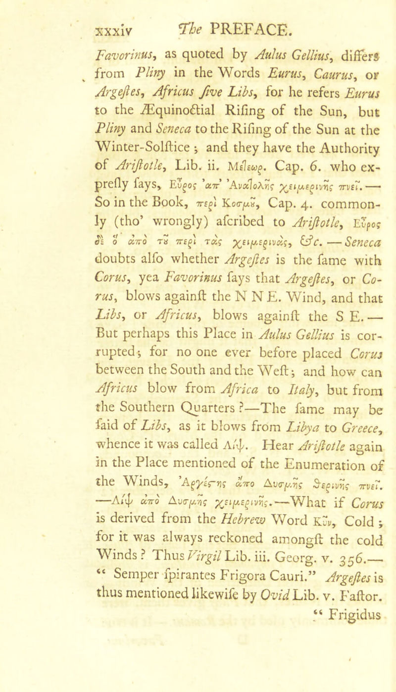 FavorinuSj as quoted by Aulus Gellius^ dI^^er8 from Pliny in the Words Eurus^ Caurus, or Argejies, Africus five Libs^ for he refers Eurus to the iEquinoftial Rifing of the Sun, but Pliny and Seneca to the Rifing of the Sun at the Winter-Solftice j and they have the Authority of Arijlotle, Lib. ii. Cap. 6. who ex- prefly fays, ’a7r’ 'AvxloXrig ttvbT. — $0 in the Book, tts^i Koa-fx^^ Cap. 4. common- ly (tho’ wrongly) afcribed to Arijlotle, E^po? 0 CCTTO Ta TTf^t Taj Gfc. Seneca doubts alfo whether Argefles is the fame with Corusy yea Favorinus fays that ArgeJleSy or Co- rusy blows againft the N N E. Wind, and that LibSy or Africusy blows againft the S E. — But perhaps this Place in Aulus Gellius is cor- rupted j for no one ever before placed Cor us between the South and the Weft-, and how can Africus blow from Africa to Italyy but from the Southern Quarters The fame may be laid of LibSy as it blows from Libya to Greece, whence it was called At^. Hear Arijiotle again in the Place mentioned of the Enumeration of the Winds, A^yirn? Ava-y.^g ^s^iv^g ttvsT. —A/ip aVo A-j(Tjj.-/tg yjifxs^iv^g.—What if Corus is derived from the Hebrew Word Kui/, Cold ; for it was always reckoned amongft the cold Winds? ThusLib. iii. Georg, v. 356.-^ “ Semper-fpirantes FrigoraCauri.” Argefles \% thus mentioned likewife by OvidlAh. v. Faftor. “ Frigidus