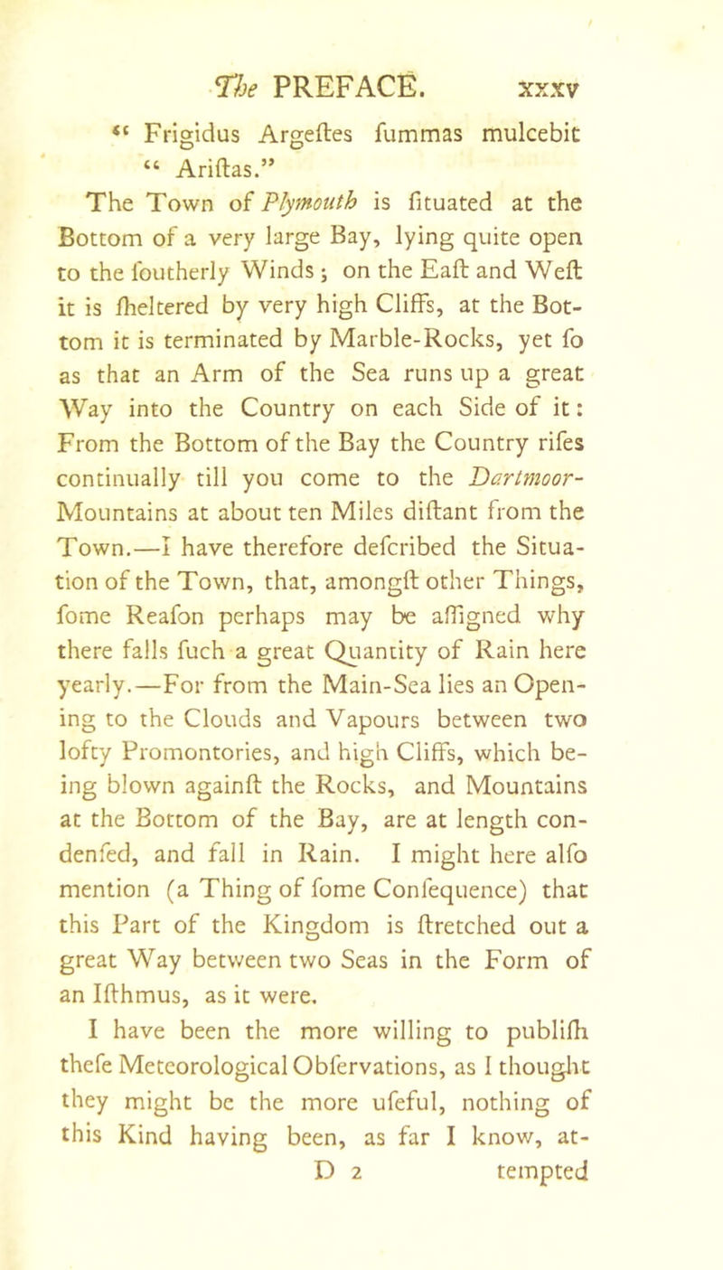 “ Frigidus Argeftes fummas mulcebit “ Ariftas.” The Town of Plymouth is fituated at the Bottom of a very large Bay, lying quite open to the Ibutherly Winds ; on the Eaft and Weft it is fheltered by very high Cliffs, at the Bot- tom it is terminated by Marble-Rocks, yet fo as that an Arm of the Sea runs up a great Way into the Country on each Side of it: From the Bottom of the Bay the Country rifes continually till you come to the Dartmoor- Mountains at about ten Miles diftant from the Town.—I have therefore defcribed the Situa- tion of the Town, that, amongft other Things, fome Reafon perhaps may be affigned why there falls fuch a great Quantity of Rain here yearly.—For from the Main-Sea lies an Open- ing to the Clouds and Vapours between two lofty Promontories, and high Cliffs, which be- ing blown againft the Rocks, and Mountains at the Bottom of the Bay, are at length con- denfed, and fail in Rain. I might here alfo mention (a Thing of fome Confequence) that this Part of the Kingdom is ftretched out a great Way between two Seas in the Form of an Ifthmus, as it were. I have been the more willing to publifh thefe Meteorological Obfervations, as I thouglic they might be the more ufeful, nothing of this Kind having been, as far I know, at- D 2 tempted