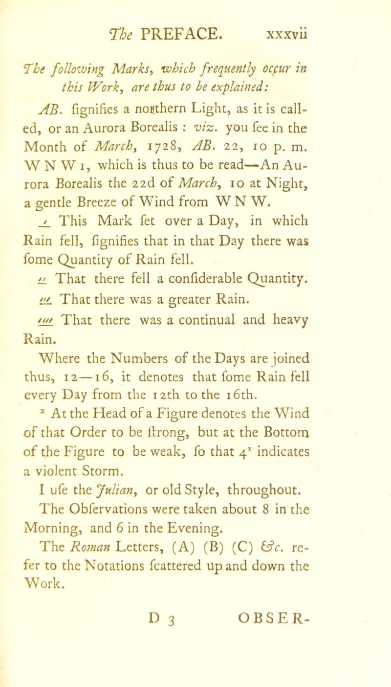 ^he following Marks^ which frequently occur in this Work, are thus to be explained: AB. fignifies a northern Light, as it is call- ed, or an Aurora Borealis ; viz. you fee in the Month of March, 1728, AB. 22, 10 p. m. W N W I, which is thus to be read—An Au- rora Borealis the 2 2d of March, 10 at Night, a gentle Breeze of Wind from WN W. This Mark fet over a Day, in which Rain fell, fignifies that in that Day there was fome Quantity of Rain fell. LL That there fell a confiderable Quantity. iiL That there was a greater Rain. fw That there was a continual and heavy Rain. Where the Numbers of the Days are joined thus, 12—16, it denotes that fome Rain fell every Day from the 12th to the i6th. * At the Head of a Figure denotes the Wind of that Order to be flrong, but at the Bottom of the Figure to be weak, fo that 4’* indicates a violent Storm. 1 ufe the Julian, or old Style, throughout. The Obfervations were taken about 8 in the Morning, and 6 in the Evening. The Roman Letters, (A) (B) (C) ^^c. re- fer to the Notations fcattered up and down the Work. D 3 OBSER-