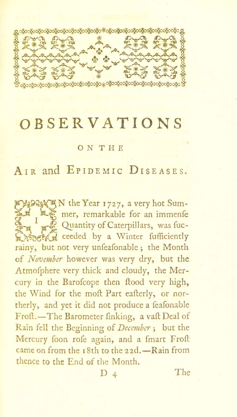 ^(^o$o6$oc$oo^o$oc$3o^cijoc$o^i^o«j^ ^ Sfir-'^^^ar'Ser-'V^T''^ «)jc* **? W I ^ t Sr' ^(^c$oc$oc^c^o$oo$ocjj^c^o^^oij^c^o$oo^^ OBSERVATIONS ON THE AI R and Epidemic Diseases. N the Year 1727, a very hot Sum- mer, remarkable for an immenfe Quantity of Caterpillars, was fuc- ceeded by a Winter fufficiently rainy, but not very unfeafonable ; the Month of November however was very dry, but the Atmofphere very thick and cloudy, the Mer- cury in the Barofcope then flood very high, the Wind for the moft Part eaflerly, or nor- therly, and yet it did not produce a feafonable Frofl.—The Barometer finking, a vafl Deal of Rain fell the Besinning of December •, but the Mercury foon rofe again, and a fmart Frofl: came on from the 18th to the 22d.—Rain from thence to the End of the Month. D 4 'I'he